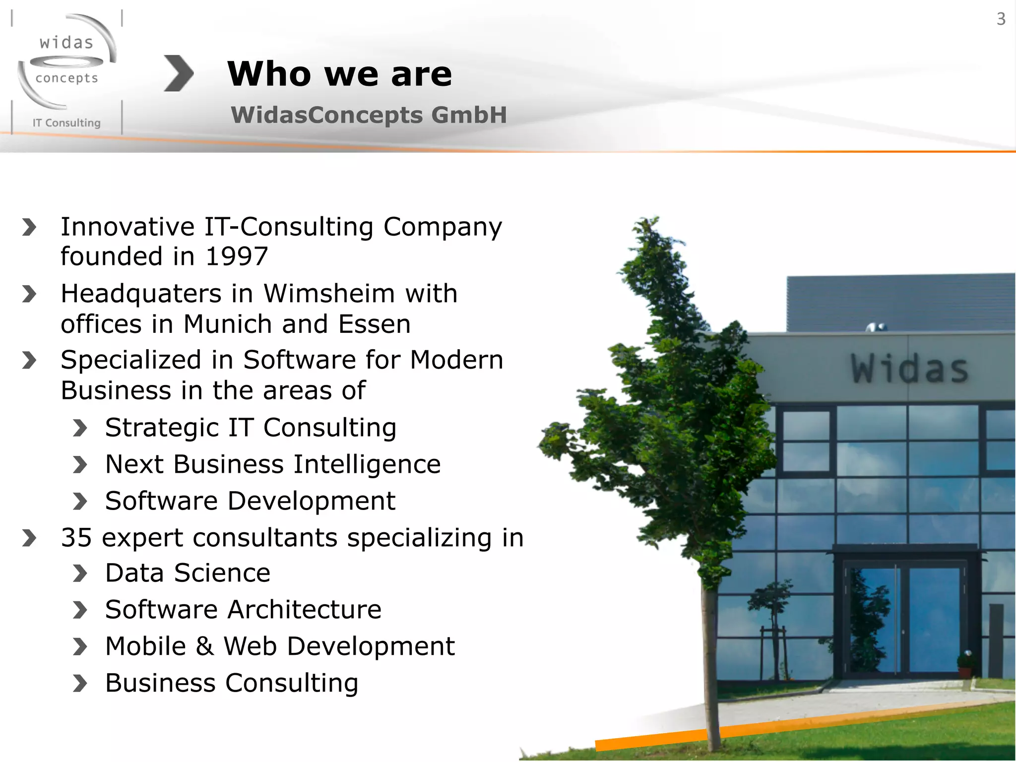 Who we are
!   Innovative IT-Consulting Company
founded in 1997
! Headquaters in Wimsheim with
offices in Munich and Essen
! Specialized in Software for Modern
Business in the areas of
!   Strategic IT Consulting
!   Next Business Intelligence
!   Software Development
!   35 expert consultants specializing in
!   Data Science
!   Software Architecture
!   Mobile & Web Development
!   Business Consulting
WidasConcepts GmbH
3	
  
 