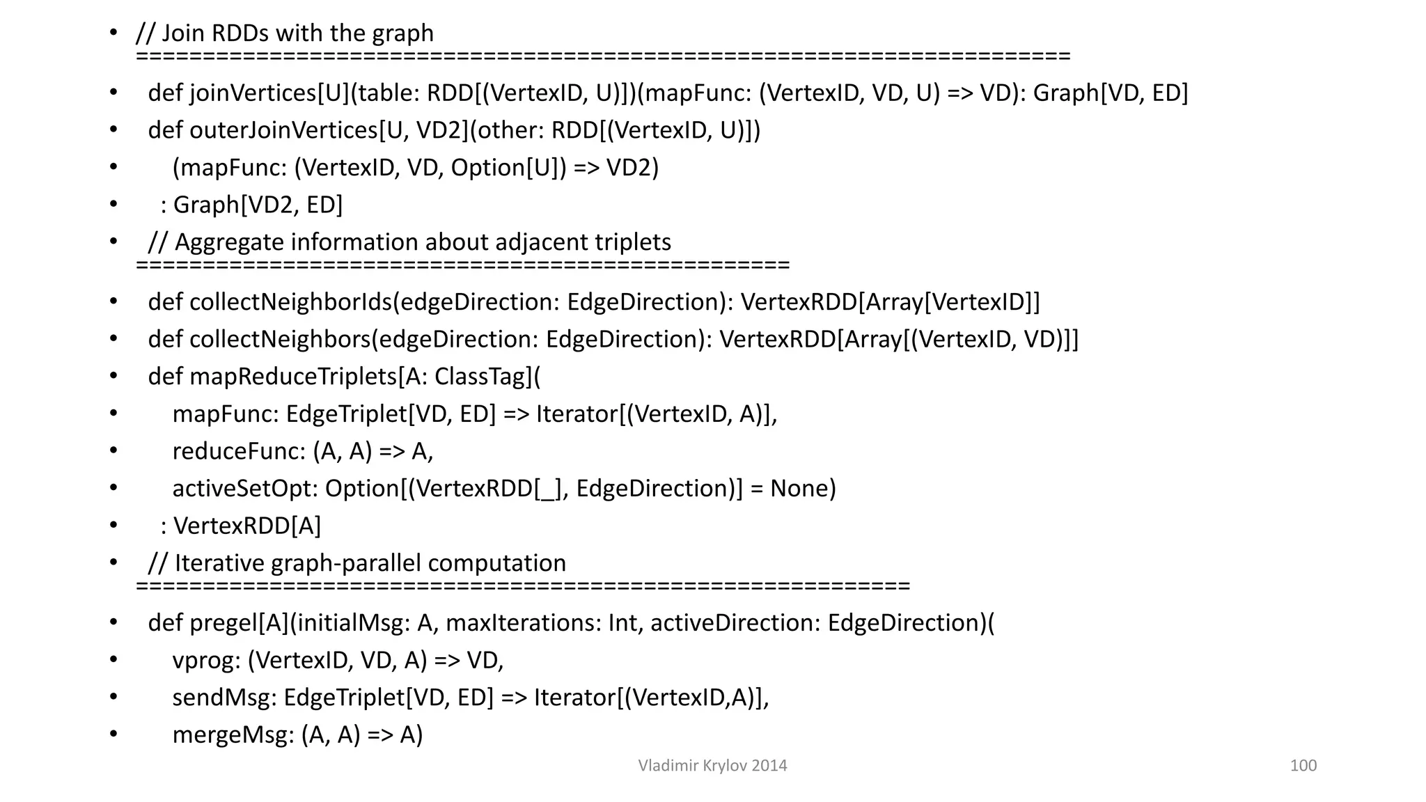 • // Join RDDs with the graph 
====================================================================== 
• def joinVertices[U](table: RDD[(VertexID, U)])(mapFunc: (VertexID, VD, U) => VD): Graph[VD, ED] 
• def outerJoinVertices[U, VD2](other: RDD[(VertexID, U)]) 
• (mapFunc: (VertexID, VD, Option[U]) => VD2) 
• : Graph[VD2, ED] 
• // Aggregate information about adjacent triplets 
================================================= 
• def collectNeighborIds(edgeDirection: EdgeDirection): VertexRDD[Array[VertexID]] 
• def collectNeighbors(edgeDirection: EdgeDirection): VertexRDD[Array[(VertexID, VD)]] 
• def mapReduceTriplets[A: ClassTag]( 
• mapFunc: EdgeTriplet[VD, ED] => Iterator[(VertexID, A)], 
• reduceFunc: (A, A) => A, 
• activeSetOpt: Option[(VertexRDD[_], EdgeDirection)] = None) 
• : VertexRDD[A] 
• // Iterative graph-parallel computation 
========================================================== 
• def pregel[A](initialMsg: A, maxIterations: Int, activeDirection: EdgeDirection)( 
• vprog: (VertexID, VD, A) => VD, 
• sendMsg: EdgeTriplet[VD, ED] => Iterator[(VertexID,A)], 
• mergeMsg: (A, A) => A) 
Vladimir Krylov 2014 100 
 