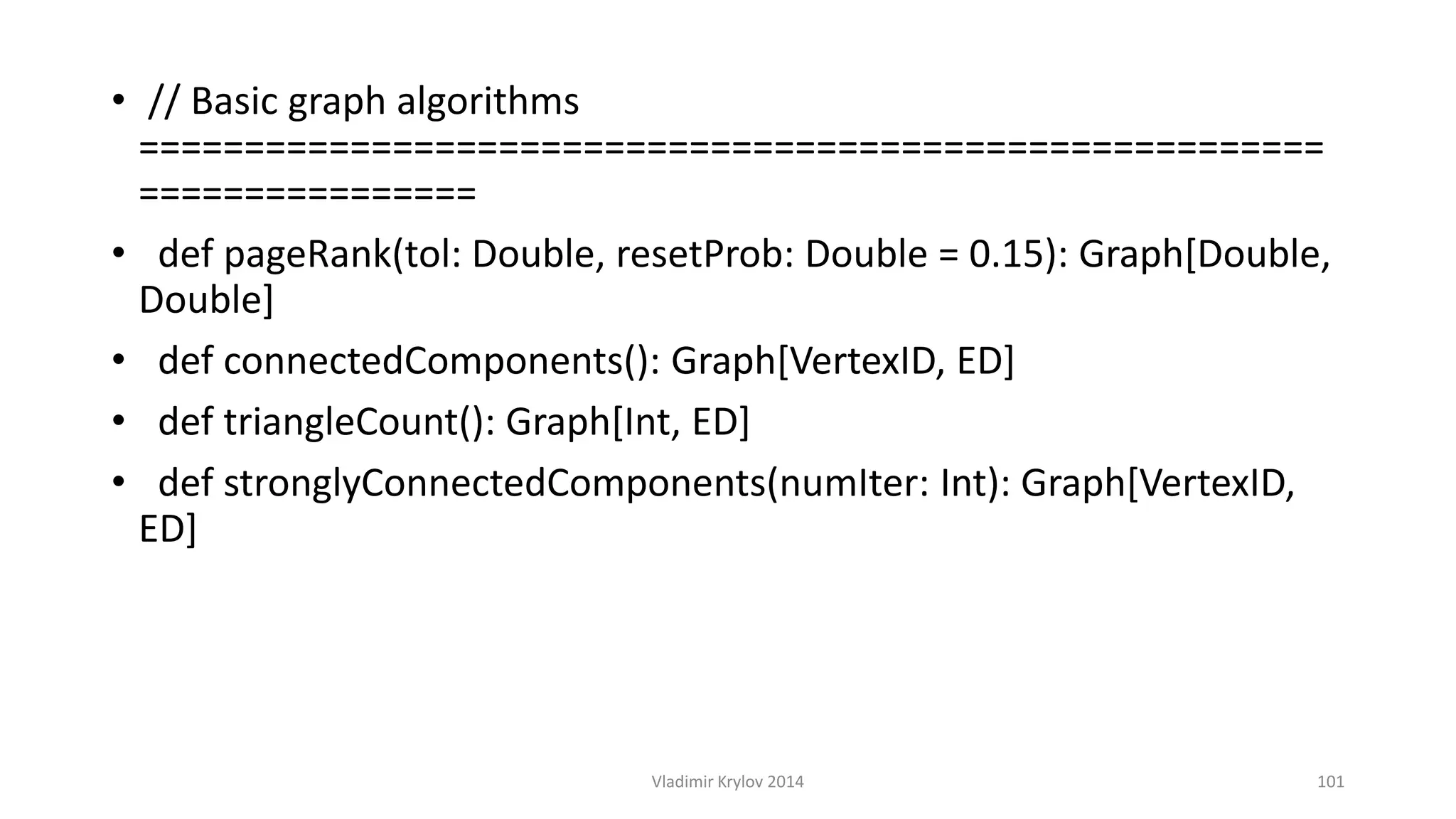 • // Basic graph algorithms 
======================================================== 
================ 
• def pageRank(tol: Double, resetProb: Double = 0.15): Graph[Double, 
Double] 
• def connectedComponents(): Graph[VertexID, ED] 
• def triangleCount(): Graph[Int, ED] 
• def stronglyConnectedComponents(numIter: Int): Graph[VertexID, 
ED] 
Vladimir Krylov 2014 101 
 