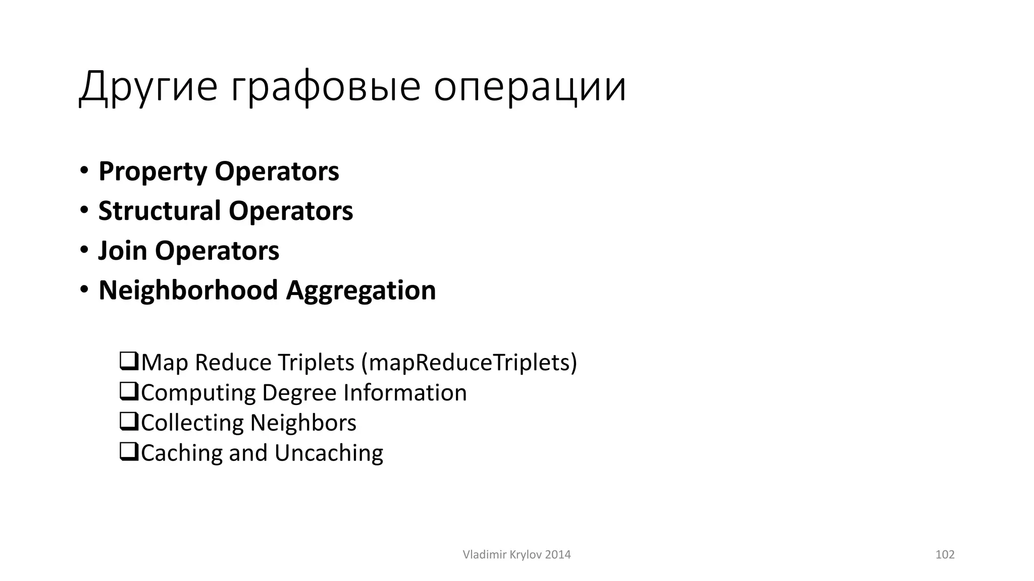 Другие графовые операции 
• Property Operators 
• Structural Operators 
• Join Operators 
• Neighborhood Aggregation 
Map Reduce Triplets (mapReduceTriplets) 
Computing Degree Information 
Collecting Neighbors 
Caching and Uncaching 
Vladimir Krylov 2014 102 
 