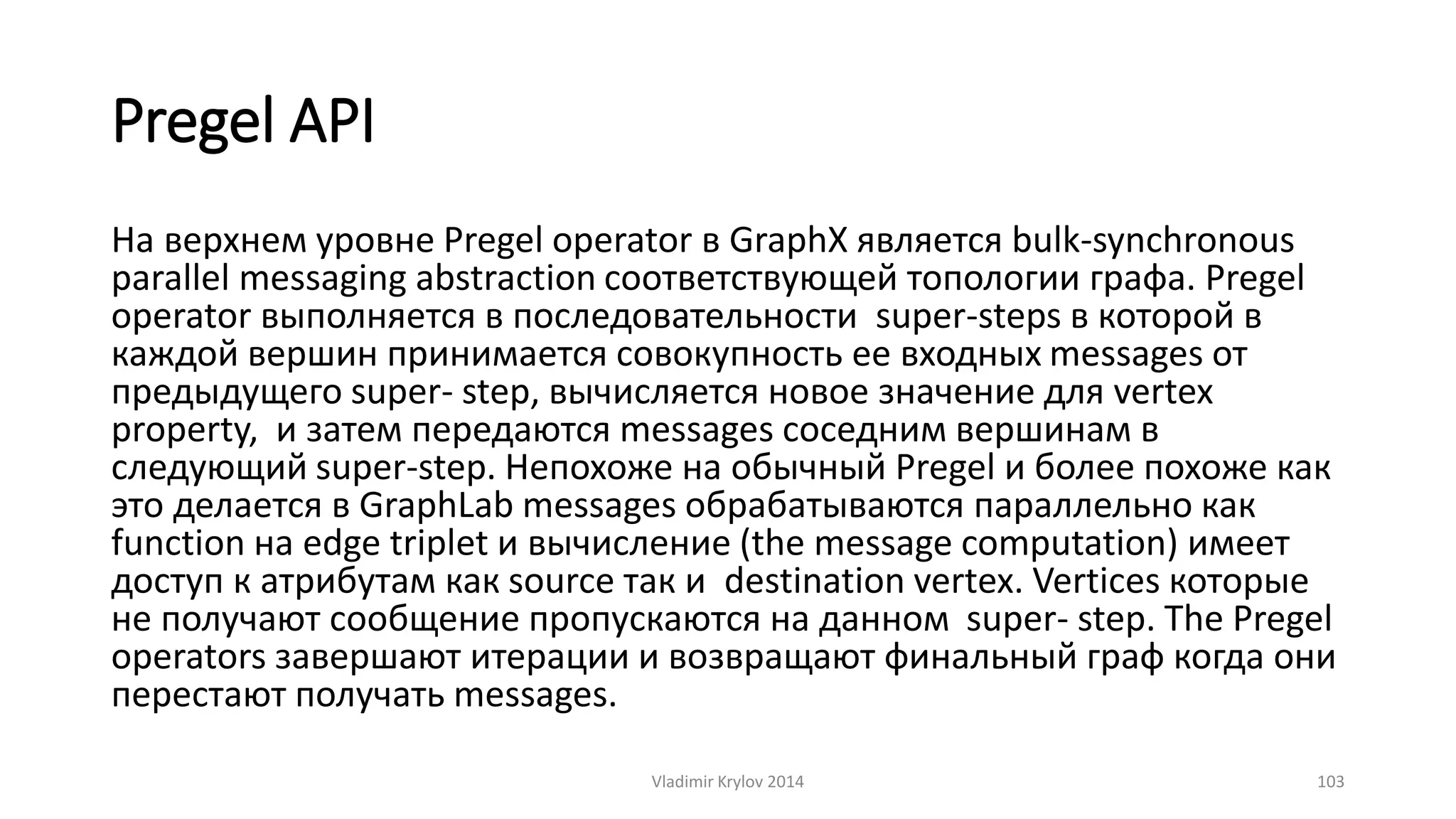 Pregel API 
На верхнем уровне Pregel operator в GraphX является bulk-synchronous 
parallel messaging abstraction соответствующей топологии графа. Pregel 
operator выполняется в последовательности super-steps в которой в 
каждой вершин принимается совокупность ее входных messages от 
предыдущего super- step, вычисляется новое значение для vertex 
property, и затем передаются messages соседним вершинам в 
следующий super-step. Непохоже на обычный Pregel и более похоже как 
это делается в GraphLab messages обрабатываются параллельно как 
function на edge triplet и вычисление (the message computation) имеет 
доступ к атрибутам как source так и destination vertex. Vertices которые 
не получают сообщение пропускаются на данном super- step. The Pregel 
operators завершают итерации и возвращают финальный граф когда они 
перестают получать messages. 
Vladimir Krylov 2014 103 
 