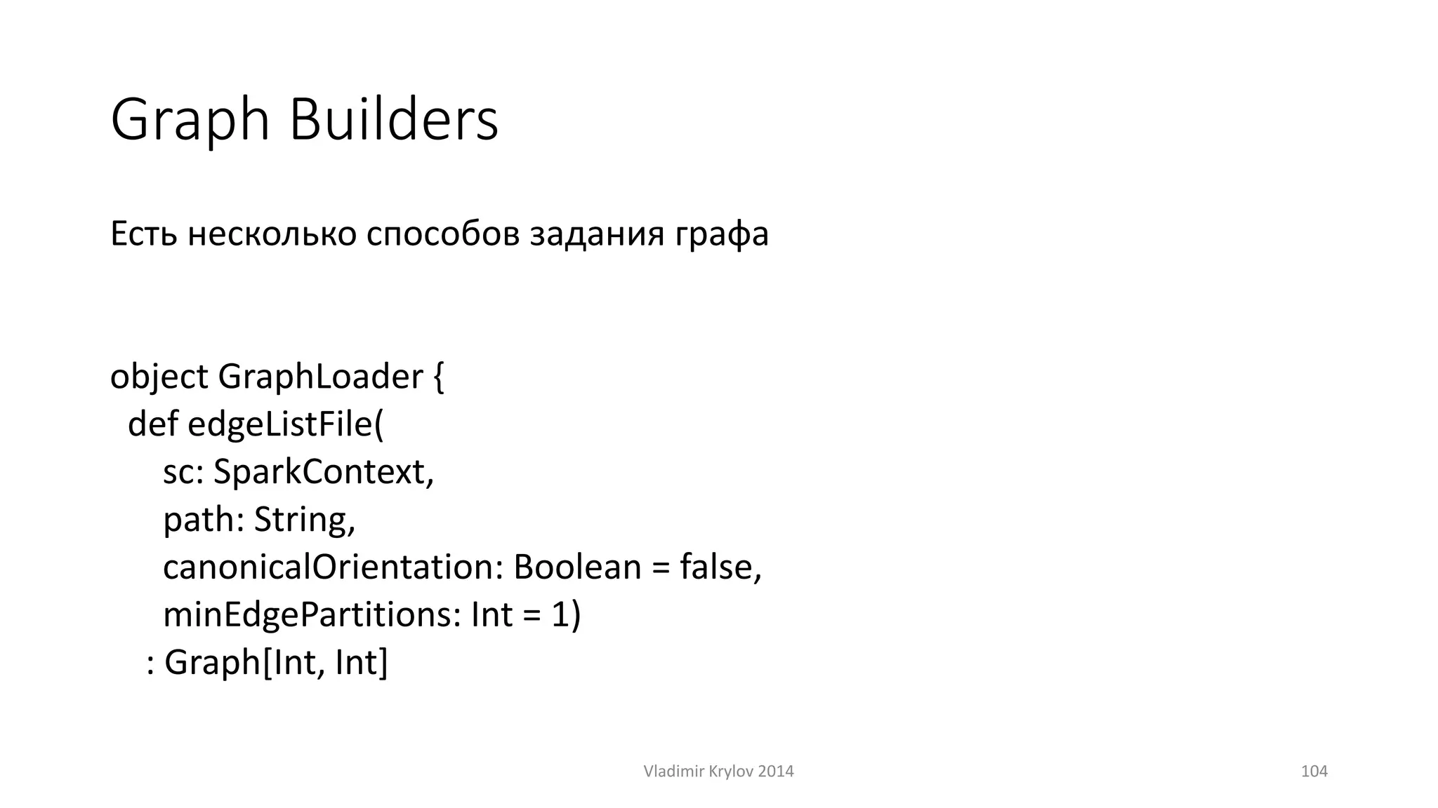 Graph Builders 
Есть несколько способов задания графа 
object GraphLoader { 
def edgeListFile( 
sc: SparkContext, 
path: String, 
canonicalOrientation: Boolean = false, 
minEdgePartitions: Int = 1) 
: Graph[Int, Int] 
Vladimir Krylov 2014 104 
 