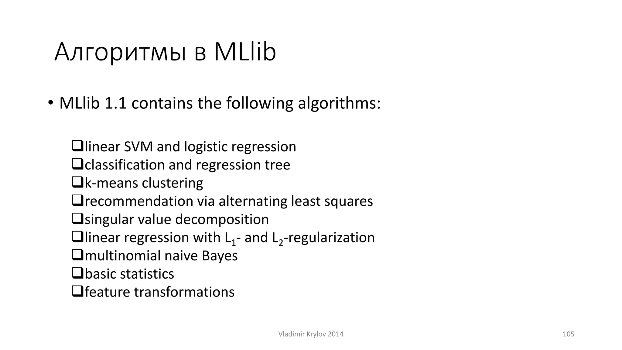 Алгоритмы в MLlib 
• MLlib 1.1 contains the following algorithms: 
linear SVM and logistic regression 
classification and regression tree 
k-means clustering 
recommendation via alternating least squares 
singular value decomposition 
linear regression with L1- and L2-regularization 
multinomial naive Bayes 
basic statistics 
feature transformations 
Vladimir Krylov 2014 105 
 