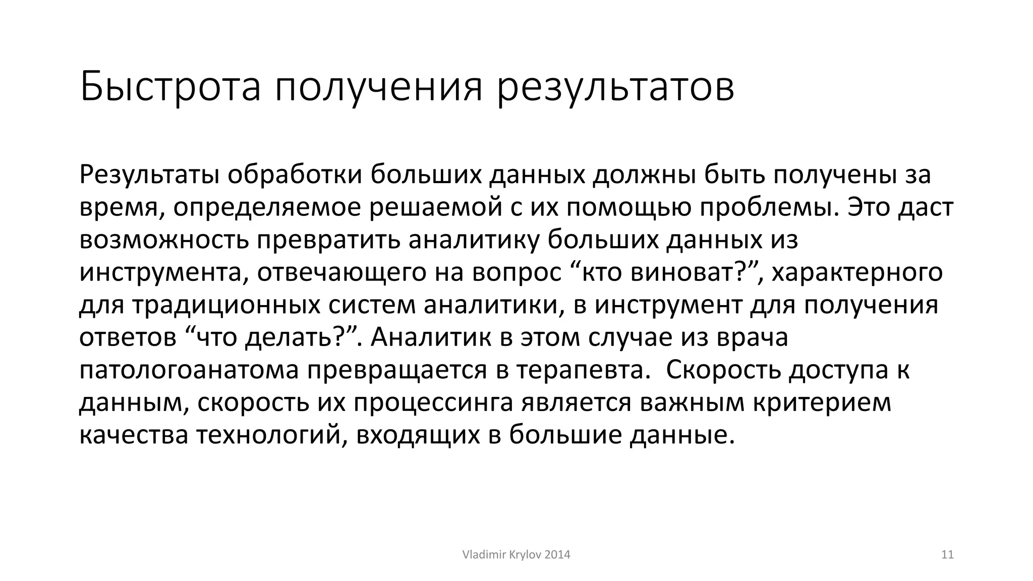 Быстрота получения результатов 
Результаты обработки больших данных должны быть получены за 
время, определяемое решаемой с их помощью проблемы. Это даст 
возможность превратить аналитику больших данных из 
инструмента, отвечающего на вопрос “кто виноват?”, характерного 
для традиционных систем аналитики, в инструмент для получения 
ответов “что делать?”. Аналитик в этом случае из врача 
патологоанатома превращается в терапевта. Скорость доступа к 
данным, скорость их процессинга является важным критерием 
качества технологий, входящих в большие данные. 
Vladimir Krylov 2014 11 
 