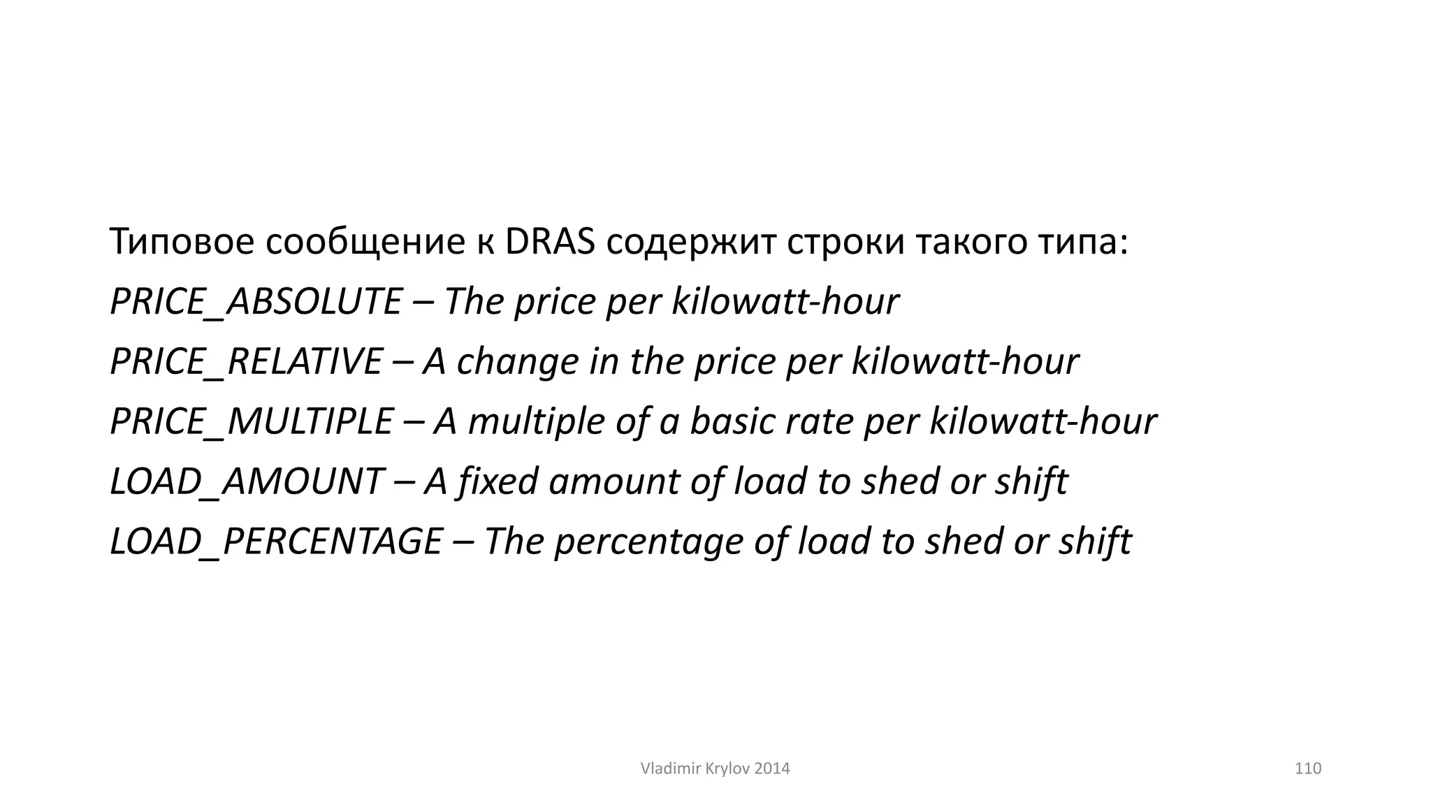 Типовое сообщение к DRAS содержит строки такого типа: 
PRICE_ABSOLUTE – The price per kilowatt‐hour 
PRICE_RELATIVE – A change in the price per kilowatt‐hour 
PRICE_MULTIPLE – A multiple of a basic rate per kilowatt‐hour 
LOAD_AMOUNT – A fixed amount of load to shed or shift 
LOAD_PERCENTAGE – The percentage of load to shed or shift 
Vladimir Krylov 2014 110 
 