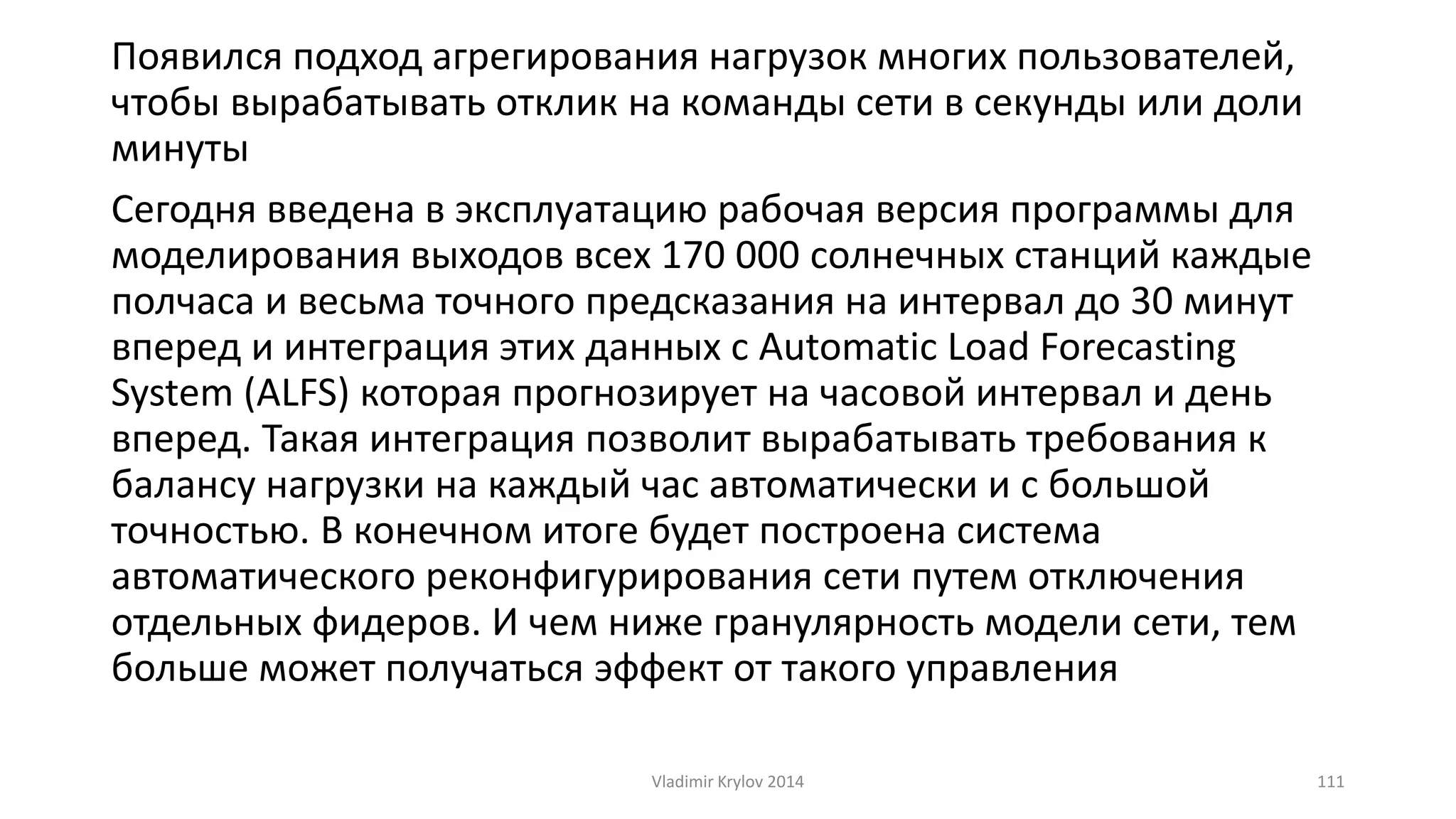 Появился подход агрегирования нагрузок многих пользователей, 
чтобы вырабатывать отклик на команды сети в секунды или доли 
минуты 
Сегодня введена в эксплуатацию рабочая версия программы для 
моделирования выходов всех 170 000 солнечных станций каждые 
полчаса и весьма точного предсказания на интервал до 30 минут 
вперед и интеграция этих данных с Automatic Load Forecasting 
System (ALFS) которая прогнозирует на часовой интервал и день 
вперед. Такая интеграция позволит вырабатывать требования к 
балансу нагрузки на каждый час автоматически и с большой 
точностью. В конечном итоге будет построена система 
автоматического реконфигурирования сети путем отключения 
отдельных фидеров. И чем ниже гранулярность модели сети, тем 
больше может получаться эффект от такого управления 
Vladimir Krylov 2014 111 
 