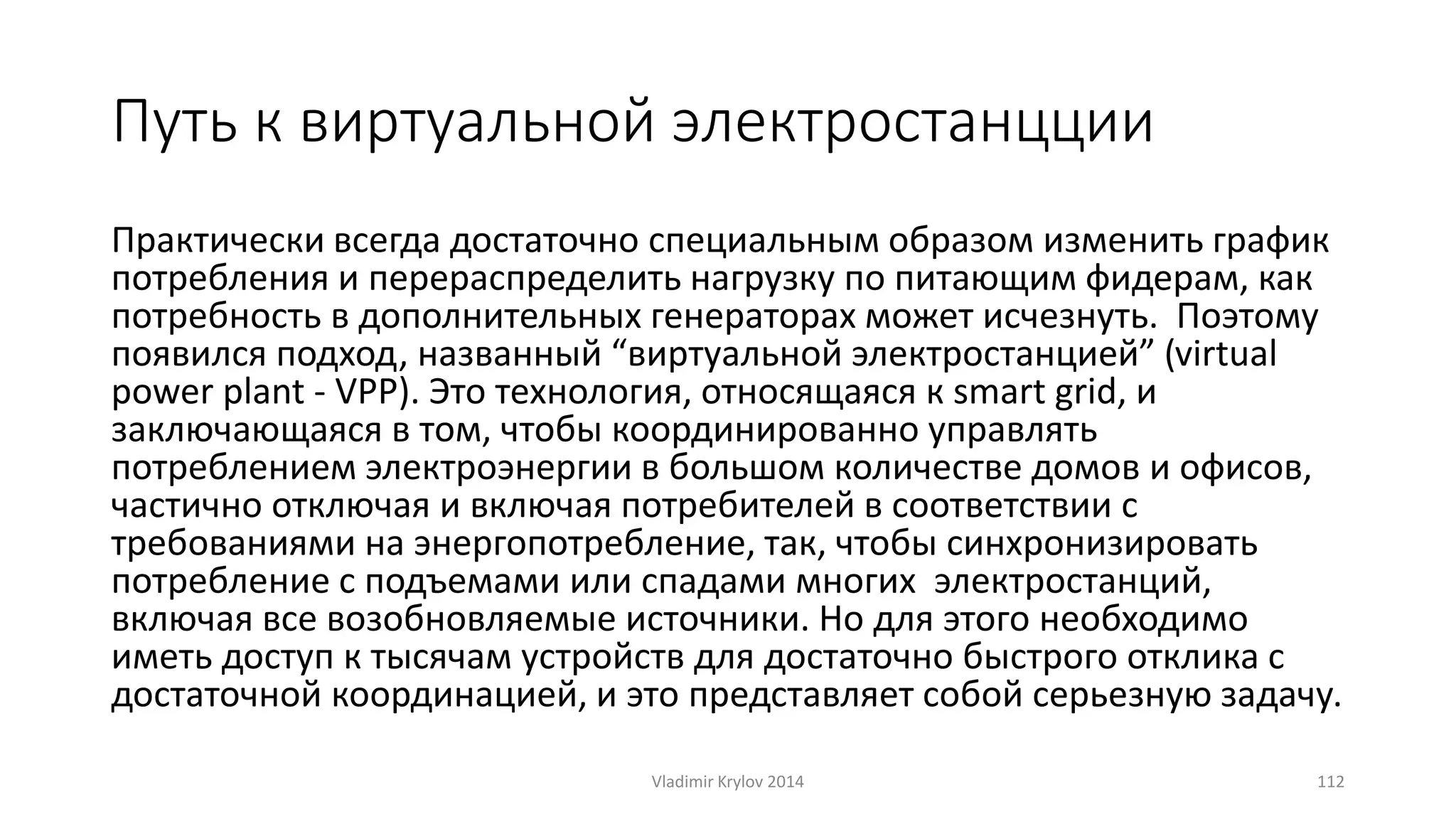 Путь к виртуальной электростанцции 
Практически всегда достаточно специальным образом изменить график 
потребления и перераспределить нагрузку по питающим фидерам, как 
потребность в дополнительных генераторах может исчезнуть. Поэтому 
появился подход, названный “виртуальной электростанцией” (virtual 
power plant - VPP). Это технология, относящаяся к smart grid, и 
заключающаяся в том, чтобы координированно управлять 
потреблением электроэнергии в большом количестве домов и офисов, 
частично отключая и включая потребителей в соответствии с 
требованиями на энергопотребление, так, чтобы синхронизировать 
потребление с подъемами или спадами многих электростанций, 
включая все возобновляемые источники. Но для этого необходимо 
иметь доступ к тысячам устройств для достаточно быстрого отклика с 
достаточной координацией, и это представляет собой серьезную задачу. 
Vladimir Krylov 2014 112 
 