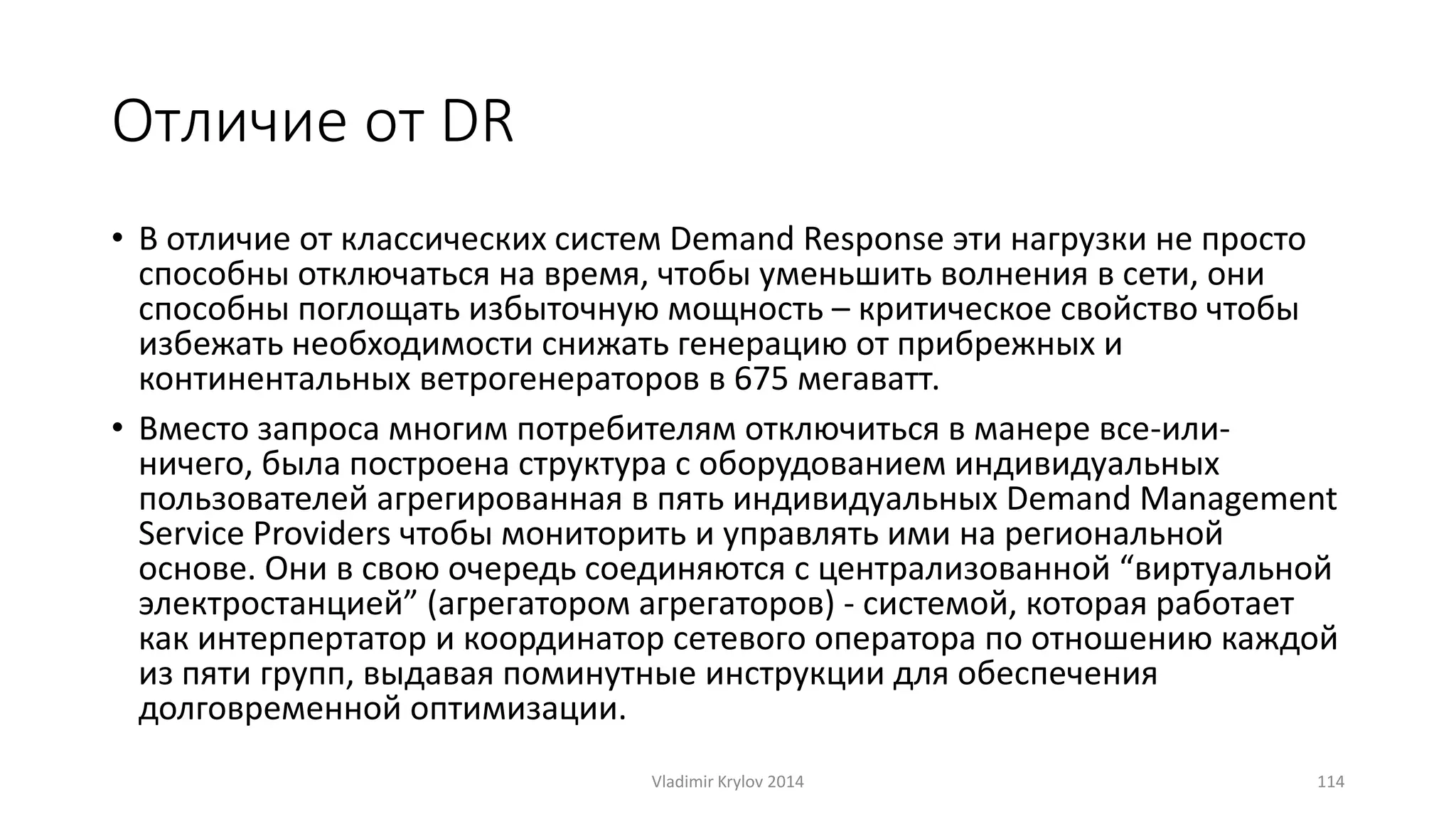 Отличие от DR 
• В отличие от классических систем Demand Response эти нагрузки не просто 
способны отключаться на время, чтобы уменьшить волнения в сети, они 
способны поглощать избыточную мощность – критическое свойство чтобы 
избежать необходимости снижать генерацию от прибрежных и 
континентальных ветрогенераторов в 675 мегаватт. 
• Bместо запроса многим потребителям отключиться в манере все-или- 
ничего, была построена структура с оборудованием индивидуальных 
пользователей агрегированная в пять индивидуальных Demand Management 
Service Providers чтобы мониторить и управлять ими на региональной 
основе. Они в свою очередь соединяются с централизованной “виртуальной 
электростанцией” (агрегатором агрегаторов) - системой, которая работает 
как интерпертатор и координатор сетевого оператора по отношению каждой 
из пяти групп, выдавая поминутные инструкции для обеспечения 
долговременной оптимизации. 
Vladimir Krylov 2014 114 
 