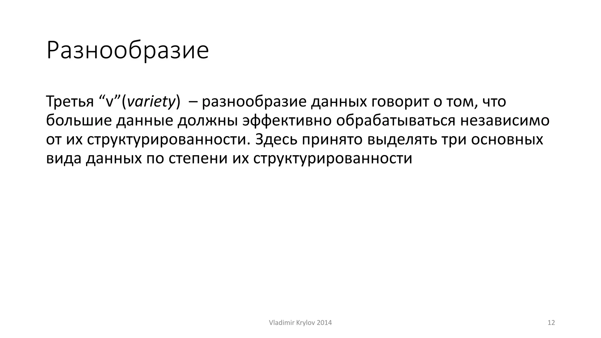 Разнообразие 
Третья “v”(variety) – разнообразие данных говорит о том, что 
большие данные должны эффективно обрабатываться независимо 
от их структурированности. Здесь принято выделять три основных 
вида данных по степени их структурированности 
Vladimir Krylov 2014 12 
 