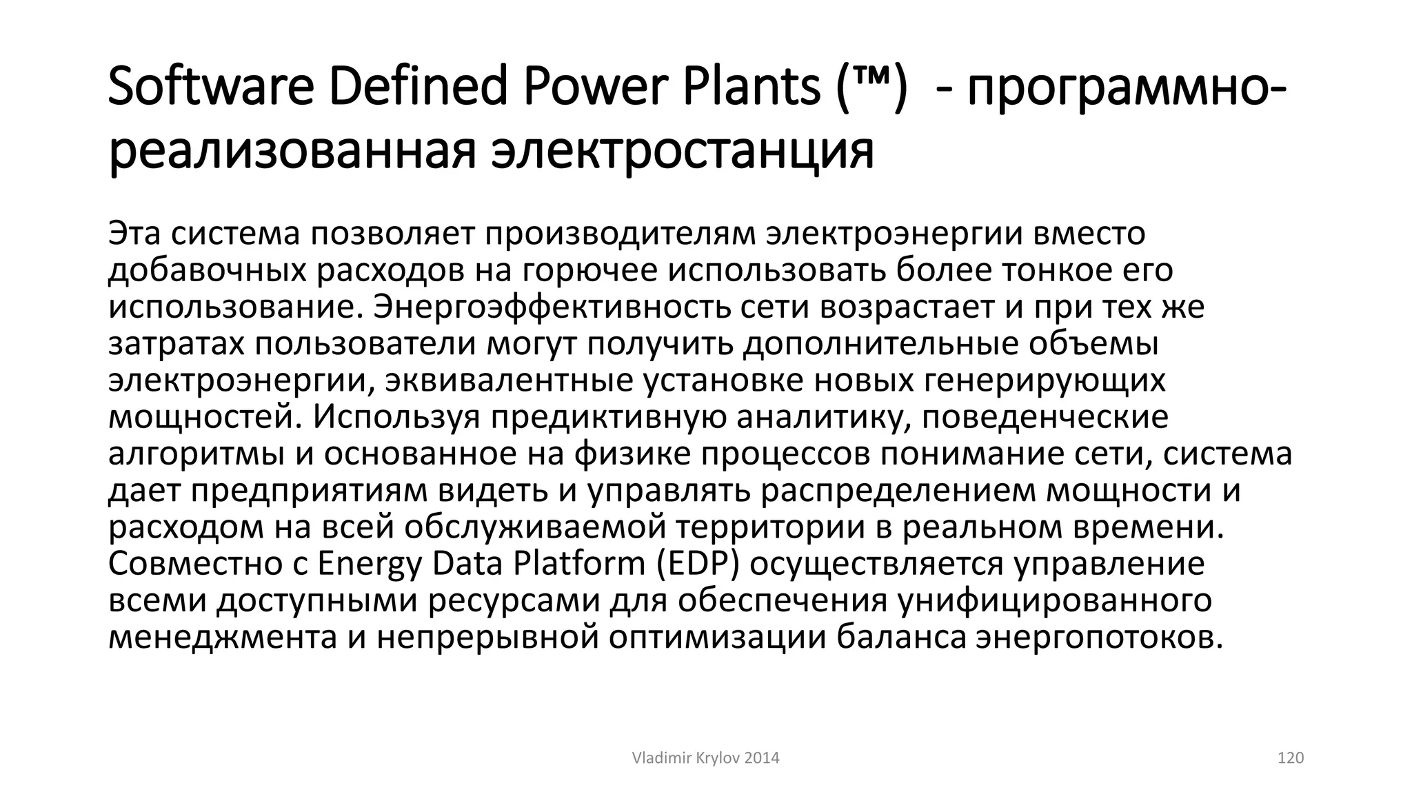 Software Defined Power Plants (™) - программно- 
реализованная электростанция 
Эта система позволяет производителям электроэнергии вместо 
добавочных расходов на горючее использовать более тонкое его 
использование. Энергоэффективность сети возрастает и при тех же 
затратах пользователи могут получить дополнительные объемы 
электроэнергии, эквивалентные установке новых генерирующих 
мощностей. Используя предиктивную аналитику, поведенческие 
алгоритмы и основанное на физике процессов понимание сети, система 
дает предприятиям видеть и управлять распределением мощности и 
расходом на всей обслуживаемой территории в реальном времени. 
Совместно с Energy Data Platform (EDP) осуществляется управление 
всеми доступными ресурсами для обеспечения унифицированного 
менеджмента и непрерывной оптимизации баланса энергопотоков. 
Vladimir Krylov 2014 120 
 