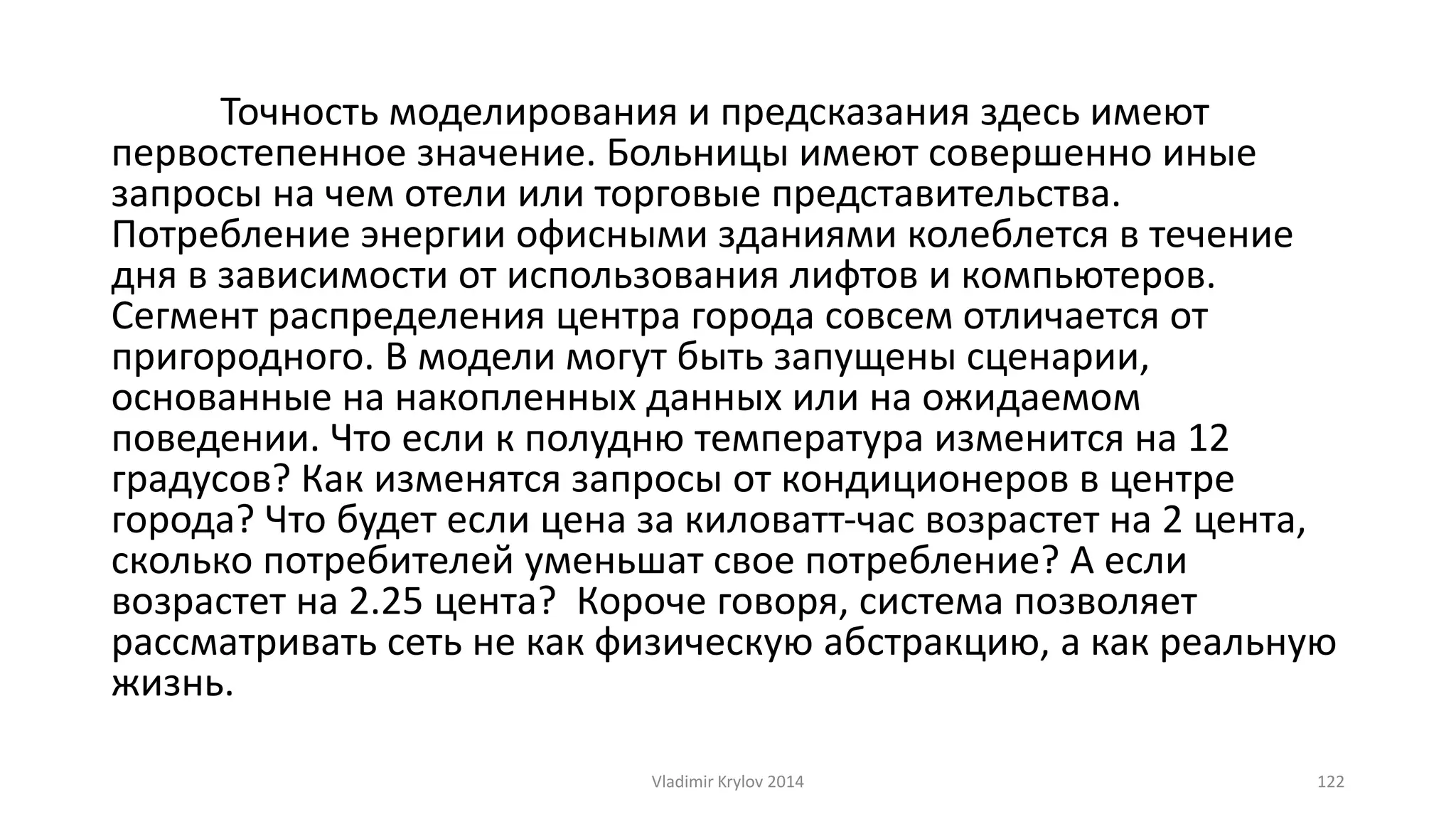 Точность моделирования и предсказания здесь имеют 
первостепенное значение. Больницы имеют совершенно иные 
запросы на чем отели или торговые представительства. 
Потребление энергии офисными зданиями колеблется в течение 
дня в зависимости от использования лифтов и компьютеров. 
Сегмент распределения центра города совсем отличается от 
пригородного. В модели могут быть запущены сценарии, 
основанные на накопленных данных или на ожидаемом 
поведении. Что если к полудню температура изменится на 12 
градусов? Как изменятся запросы от кондиционеров в центре 
города? Что будет если цена за киловатт-час возрастет на 2 цента, 
сколько потребителей уменьшат свое потребление? А если 
возрастет на 2.25 цента? Короче говоря, система позволяет 
рассматривать сеть не как физическую абстракцию, а как реальную 
жизнь. 
Vladimir Krylov 2014 122 
 
