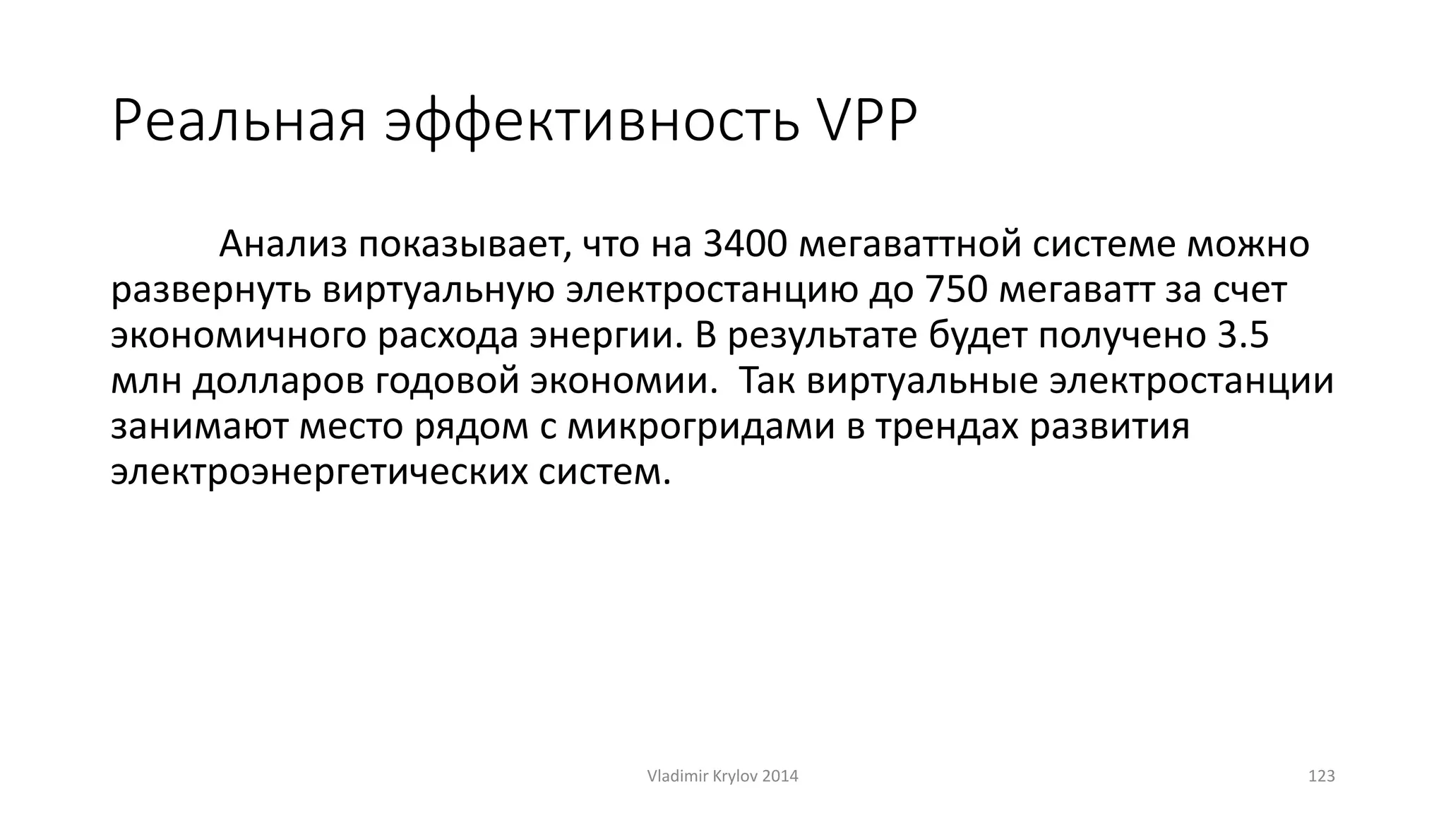 Реальная эффективность VPP 
Анализ показывает, что на 3400 мегаваттной системе можно 
развернуть виртуальную электростанцию до 750 мегаватт за счет 
экономичного расхода энергии. В результате будет получено 3.5 
млн долларов годовой экономии. Так виртуальные электростанции 
занимают место рядом с микрогридами в трендах развития 
электроэнергетических систем. 
Vladimir Krylov 2014 123 
 