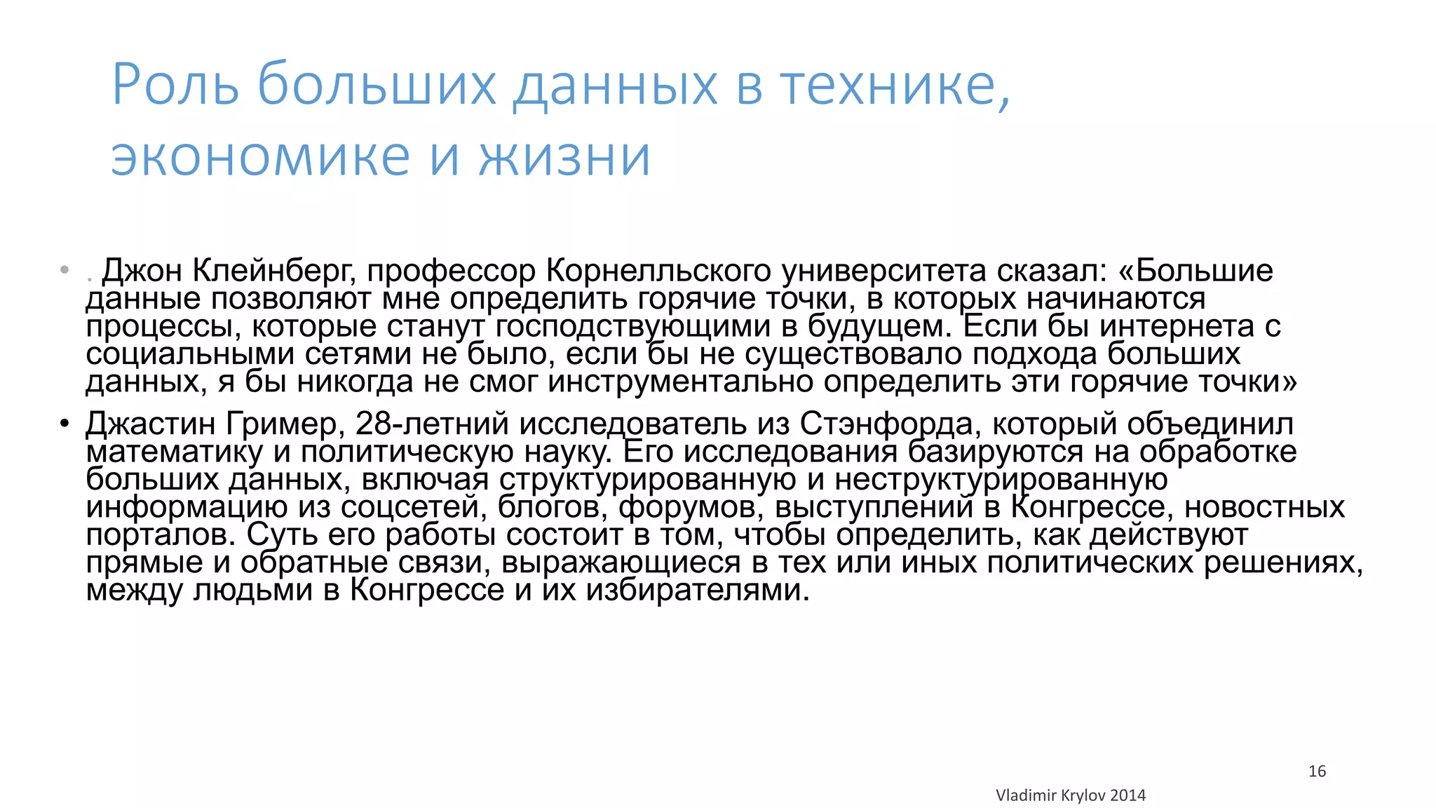 Роль больших данных в технике, 
экономике и жизни 
• . Джон Клейнберг, профессор Корнелльского университета сказал: «Большие 
данные позволяют мне определить горячие точки, в которых начинаются 
процессы, которые станут господствующими в будущем. Если бы интернета с 
социальными сетями не было, если бы не существовало подхода больших 
данных, я бы никогда не смог инструментально определить эти горячие точки» 
• Джастин Гример, 28-летний исследователь из Стэнфорда, который объединил 
математику и политическую науку. Его исследования базируются на обработке 
больших данных, включая структурированную и неструктурированную 
информацию из соцсетей, блогов, форумов, выступлений в Конгрессе, новостных 
порталов. Суть его работы состоит в том, чтобы определить, как действуют 
прямые и обратные связи, выражающиеся в тех или иных политических решениях, 
между людьми в Конгрессе и их избирателями. 
Vladimir Krylov 2014 
16 
 