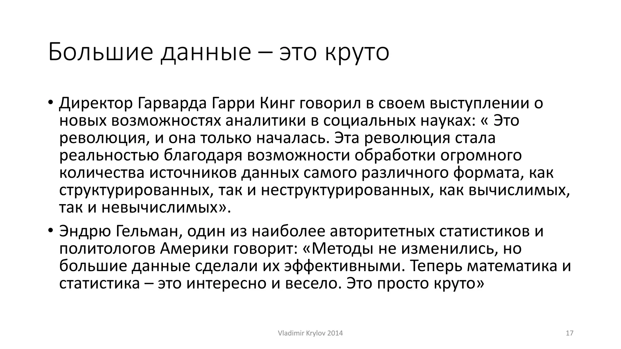 Большие данные – это круто 
• Директор Гарварда Гарри Кинг говорил в своем выступлении о 
новых возможностях аналитики в социальных науках: « Это 
революция, и она только началась. Эта революция стала 
реальностью благодаря возможности обработки огромного 
количества источников данных самого различного формата, как 
структурированных, так и неструктурированных, как вычислимых, 
так и невычислимых». 
• Эндрю Гельман, один из наиболее авторитетных статистиков и 
политологов Америки говорит: «Методы не изменились, но 
большие данные сделали их эффективными. Теперь математика и 
статистика – это интересно и весело. Это просто круто» 
Vladimir Krylov 2014 17 
 