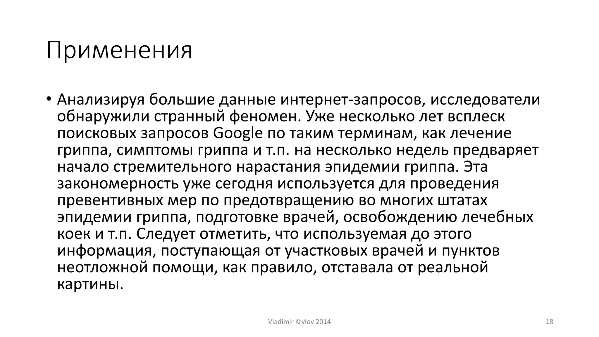 Применения 
• Анализируя большие данные интернет-запросов, исследователи 
обнаружили странный феномен. Уже несколько лет всплеск 
поисковых запросов Google по таким терминам, как лечение 
гриппа, симптомы гриппа и т.п. на несколько недель предваряет 
начало стремительного нарастания эпидемии гриппа. Эта 
закономерность уже сегодня используется для проведения 
превентивных мер по предотвращению во многих штатах 
эпидемии гриппа, подготовке врачей, освобождению лечебных 
коек и т.п. Следует отметить, что используемая до этого 
информация, поступающая от участковых врачей и пунктов 
неотложной помощи, как правило, отставала от реальной 
картины. 
Vladimir Krylov 2014 18 
 