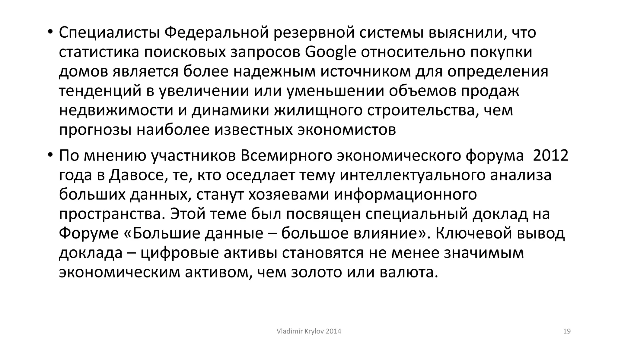• Специалисты Федеральной резервной системы выяснили, что 
статистика поисковых запросов Google относительно покупки 
домов является более надежным источником для определения 
тенденций в увеличении или уменьшении объемов продаж 
недвижимости и динамики жилищного строительства, чем 
прогнозы наиболее известных экономистов 
• По мнению участников Всемирного экономического форума 2012 
года в Давосе, те, кто оседлает тему интеллектуального анализа 
больших данных, станут хозяевами информационного 
пространства. Этой теме был посвящен специальный доклад на 
Форуме «Большие данные – большое влияние». Ключевой вывод 
доклада – цифровые активы становятся не менее значимым 
экономическим активом, чем золото или валюта. 
Vladimir Krylov 2014 19 
 