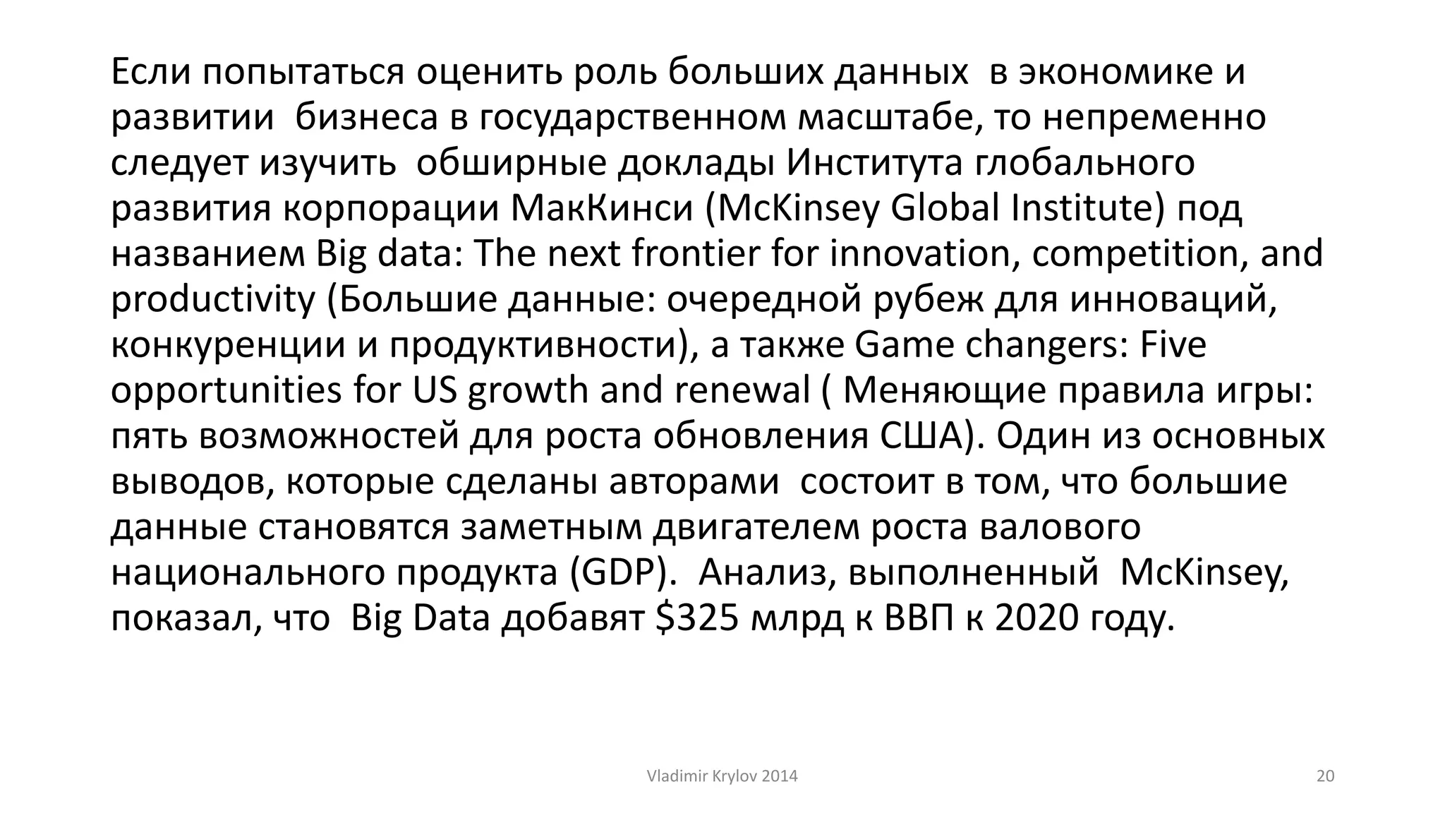 Если попытаться оценить роль больших данных в экономике и 
развитии бизнеса в государственном масштабе, то непременно 
следует изучить обширные доклады Института глобального 
развития корпорации МакКинси (McKinsey Global Institute) под 
названием Big data: The next frontier for innovation, competition, and 
productivity (Большие данные: очередной рубеж для инноваций, 
конкуренции и продуктивности), а также Game changers: Five 
opportunities for US growth and renewal ( Меняющие правила игры: 
пять возможностей для роста обновления США). Один из основных 
выводов, которые сделаны авторами состоит в том, что большие 
данные становятся заметным двигателем роста валового 
национального продукта (GDP). Анализ, выполненный McKinsey, 
показал, что Big Data добавят $325 млрд к ВВП к 2020 году. 
Vladimir Krylov 2014 20 
 