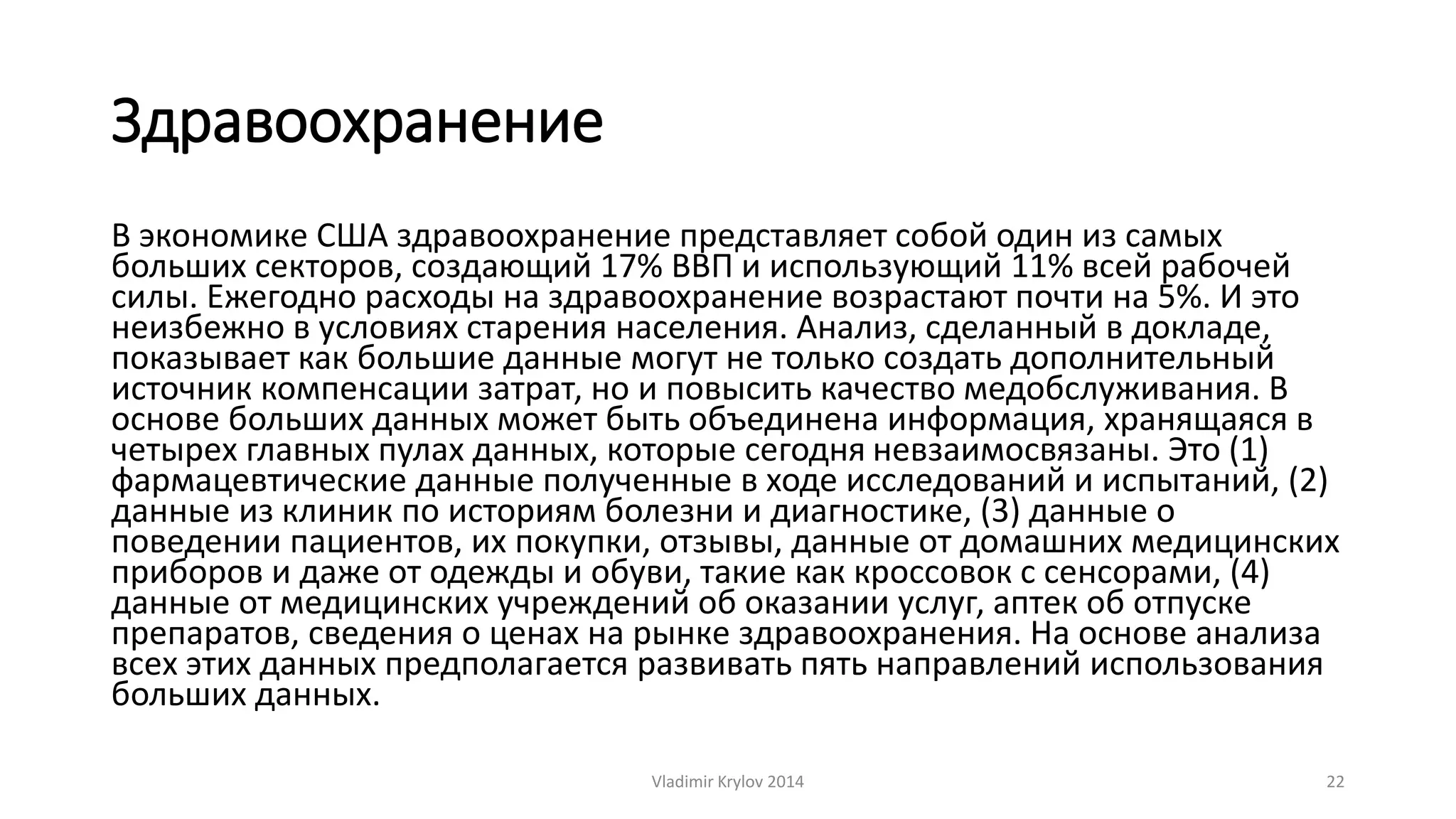 Здравоохранение 
В экономике США здравоохранение представляет собой один из самых 
больших секторов, создающий 17% ВВП и использующий 11% всей рабочей 
силы. Ежегодно расходы на здравоохранение возрастают почти на 5%. И это 
неизбежно в условиях старения населения. Анализ, сделанный в докладе, 
показывает как большие данные могут не только создать дополнительный 
источник компенсации затрат, но и повысить качество медобслуживания. В 
основе больших данных может быть объединена информация, хранящаяся в 
четырех главных пулах данных, которые сегодня невзаимосвязаны. Это (1) 
фармацевтические данные полученные в ходе исследований и испытаний, (2) 
данные из клиник по историям болезни и диагностике, (3) данные о 
поведении пациентов, их покупки, отзывы, данные от домашних медицинских 
приборов и даже от одежды и обуви, такие как кроссовок с сенсорами, (4) 
данные от медицинских учреждений об оказании услуг, аптек об отпуске 
препаратов, сведения о ценах на рынке здравоохранения. На основе анализа 
всех этих данных предполагается развивать пять направлений использования 
больших данных. 
Vladimir Krylov 2014 22 
 