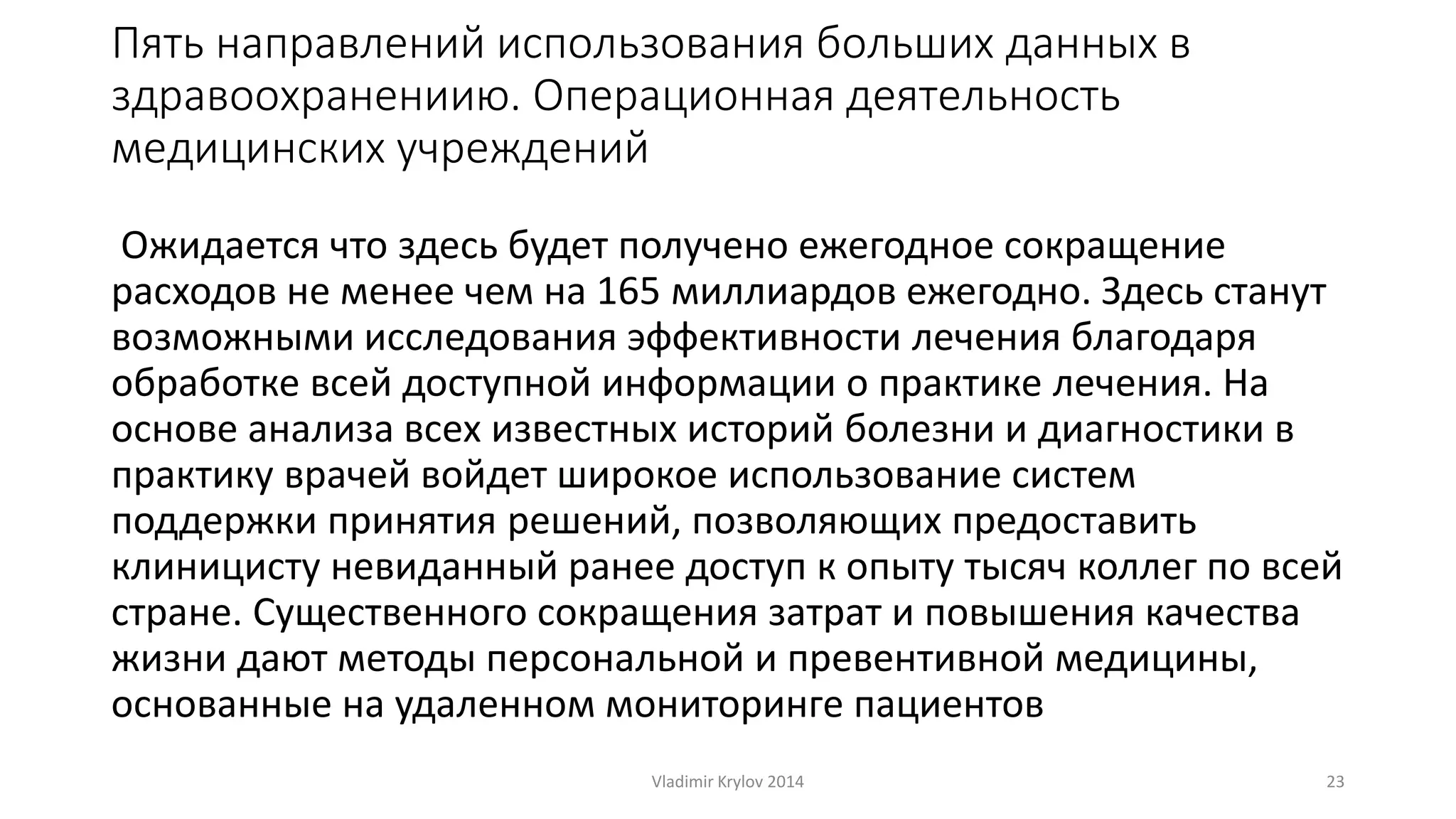 Пять направлений использования больших данных в 
здравоохранениию. Операционная деятельность 
медицинских учреждений 
Ожидается что здесь будет получено ежегодное сокращение 
расходов не менее чем на 165 миллиардов ежегодно. Здесь станут 
возможными исследования эффективности лечения благодаря 
обработке всей доступной информации о практике лечения. На 
основе анализа всех известных историй болезни и диагностики в 
практику врачей войдет широкое использование систем 
поддержки принятия решений, позволяющих предоставить 
клиницисту невиданный ранее доступ к опыту тысяч коллег по всей 
стране. Существенного сокращения затрат и повышения качества 
жизни дают методы персональной и превентивной медицины, 
основанные на удаленном мониторинге пациентов 
Vladimir Krylov 2014 23 
 