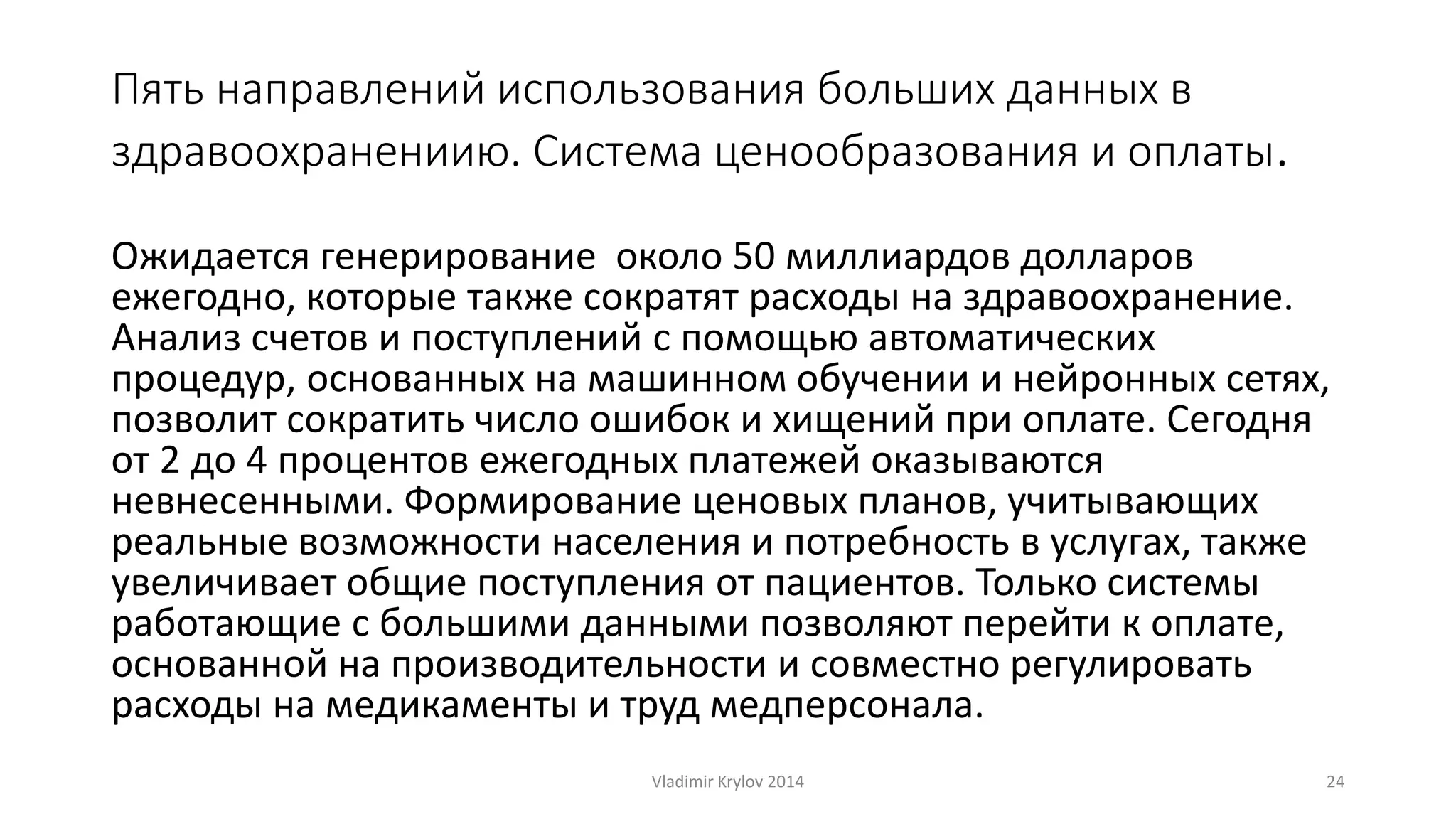 Пять направлений использования больших данных в 
здравоохранениию. Система ценообразования и оплаты. 
Ожидается генерирование около 50 миллиардов долларов 
ежегодно, которые также сократят расходы на здравоохранение. 
Анализ счетов и поступлений с помощью автоматических 
процедур, основанных на машинном обучении и нейронных сетях, 
позволит сократить число ошибок и хищений при оплате. Сегодня 
от 2 до 4 процентов ежегодных платежей оказываются 
невнесенными. Формирование ценовых планов, учитывающих 
реальные возможности населения и потребность в услугах, также 
увеличивает общие поступления от пациентов. Только системы 
работающие с большими данными позволяют перейти к оплате, 
основанной на производительности и совместно регулировать 
расходы на медикаменты и труд медперсонала. 
Vladimir Krylov 2014 24 
 