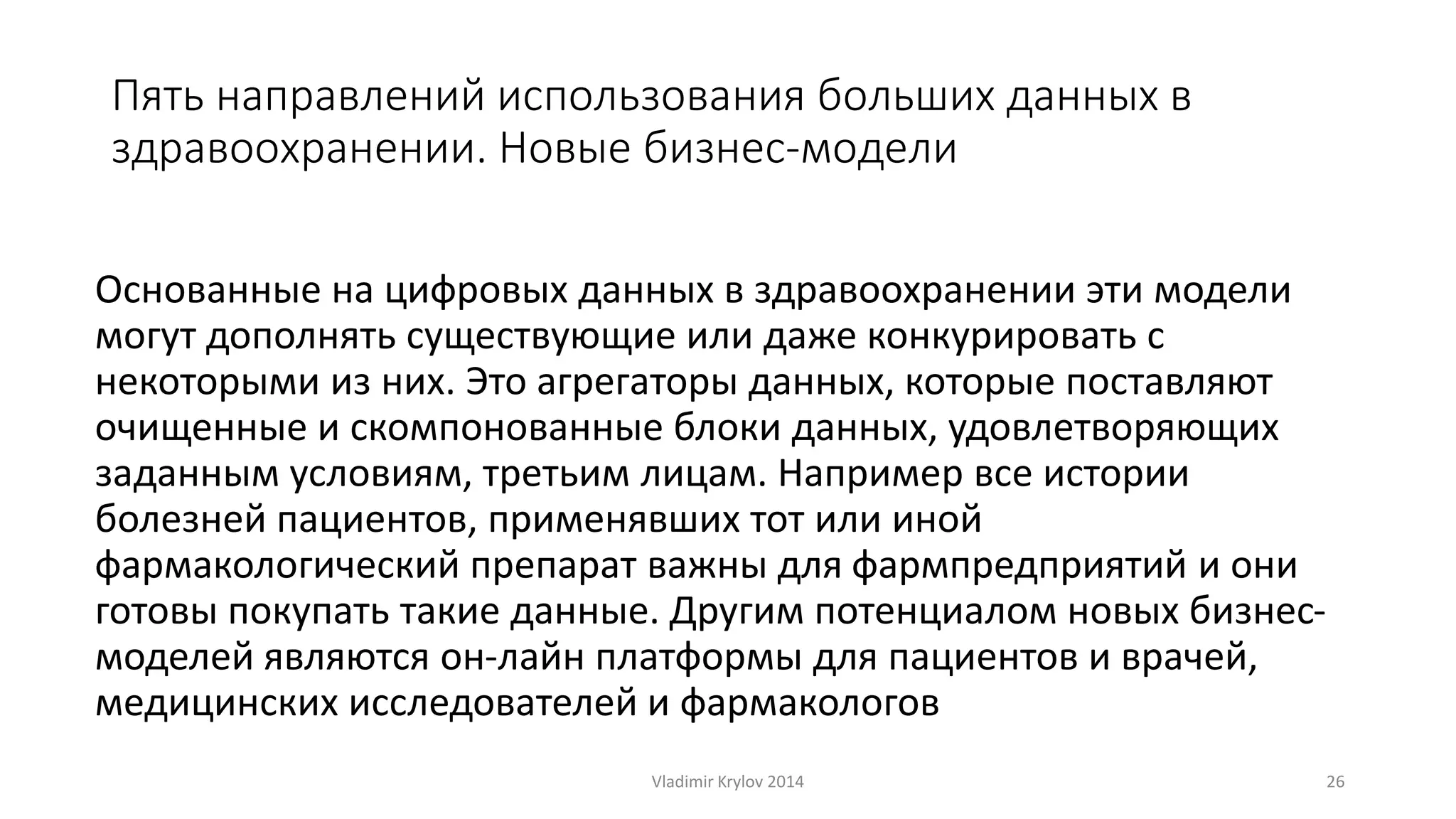Пять направлений использования больших данных в 
здравоохранении. Новые бизнес-модели 
Основанные на цифровых данных в здравоохранении эти модели 
могут дополнять существующие или даже конкурировать с 
некоторыми из них. Это агрегаторы данных, которые поставляют 
очищенные и скомпонованные блоки данных, удовлетворяющих 
заданным условиям, третьим лицам. Например все истории 
болезней пациентов, применявших тот или иной 
фармакологический препарат важны для фармпредприятий и они 
готовы покупать такие данные. Другим потенциалом новых бизнес- 
моделей являются он-лайн платформы для пациентов и врачей, 
медицинских исследователей и фармакологов 
Vladimir Krylov 2014 26 
 