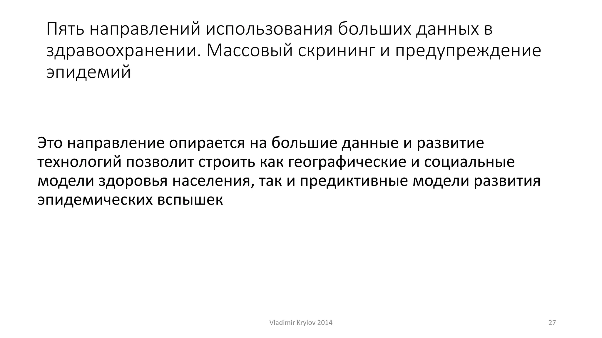 Пять направлений использования больших данных в 
здравоохранении. Массовый скрининг и предупреждение 
эпидемий 
Это направление опирается на большие данные и развитие 
технологий позволит строить как географические и социальные 
модели здоровья населения, так и предиктивные модели развития 
эпидемических вспышек 
Vladimir Krylov 2014 27 
 