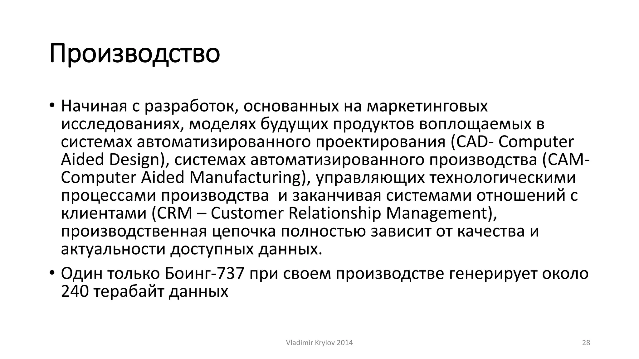 Производство 
• Начиная с разработок, основанных на маркетинговых 
исследованиях, моделях будущих продуктов воплощаемых в 
системах автоматизированного проектирования (CAD- Computer 
Aided Design), системах автоматизированного производства (CAM-Computer 
Aided Manufacturing), управляющих технологическими 
процессами производства и заканчивая системами отношений с 
клиентами (CRM – Customer Relationship Management), 
производственная цепочка полностью зависит от качества и 
актуальности доступных данных. 
• Один только Боинг-737 при своем производстве генерирует около 
240 терабайт данных 
Vladimir Krylov 2014 28 
 