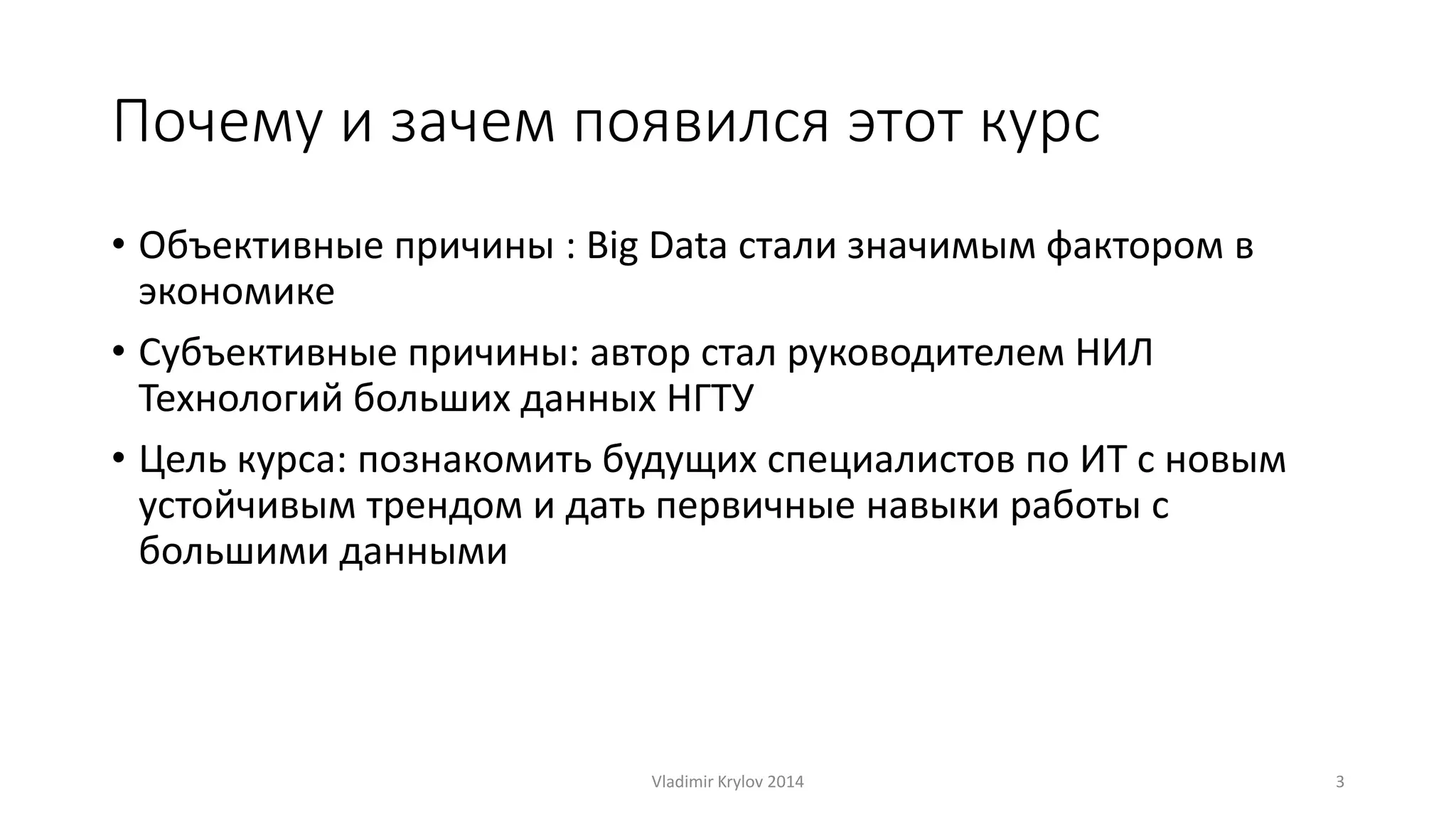 Почему и зачем появился этот курс 
• Объективные причины : Big Data стали значимым фактором в 
экономике 
• Субъективные причины: автор стал руководителем НИЛ 
Технологий больших данных НГТУ 
• Цель курса: познакомить будущих специалистов по ИТ с новым 
устойчивым трендом и дать первичные навыки работы с 
большими данными 
Vladimir Krylov 2014 3 
 