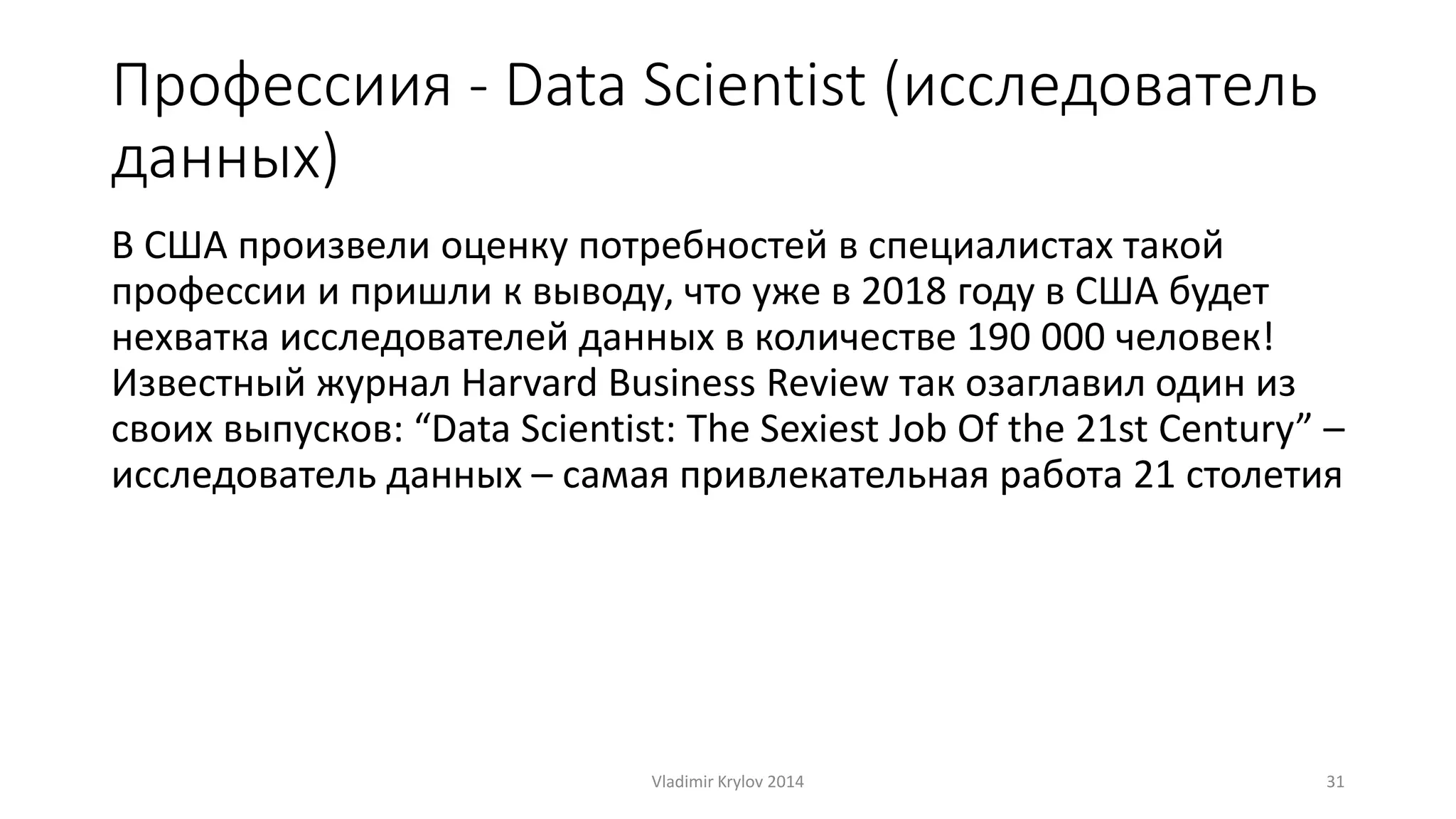 Профессиия - Data Scientist (исследователь 
данных) 
В США произвели оценку потребностей в специалистах такой 
профессии и пришли к выводу, что уже в 2018 году в США будет 
нехватка исследователей данных в количестве 190 000 человек! 
Известный журнал Harvard Business Review так озаглавил один из 
своих выпусков: “Data Scientist: The Sexiest Job Of the 21st Century” – 
исследователь данных – самая привлекательная работа 21 столетия 
Vladimir Krylov 2014 31 
 