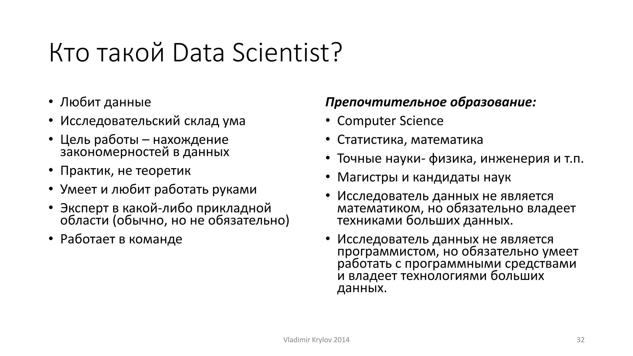 Кто такой Data Scientist? 
• Любит данные 
• Исследовательский склад ума 
• Цель работы – нахождение 
закономерностей в данных 
• Практик, не теоретик 
• Умеет и любит работать руками 
• Эксперт в какой-либо прикладной 
области (обычно, но не обязательно) 
• Работает в команде 
Препочтительное образование: 
• Computer Science 
• Статистика, математика 
• Точные науки- физика, инженерия и т.п. 
• Магистры и кандидаты наук 
• Исследователь данных не является 
математиком, но обязательно владеет 
техниками больших данных. 
• Исследователь данных не является 
программистом, но обязательно умеет 
работать с программными средствами 
и владеет технологиями больших 
данных. 
Vladimir Krylov 2014 32 
 