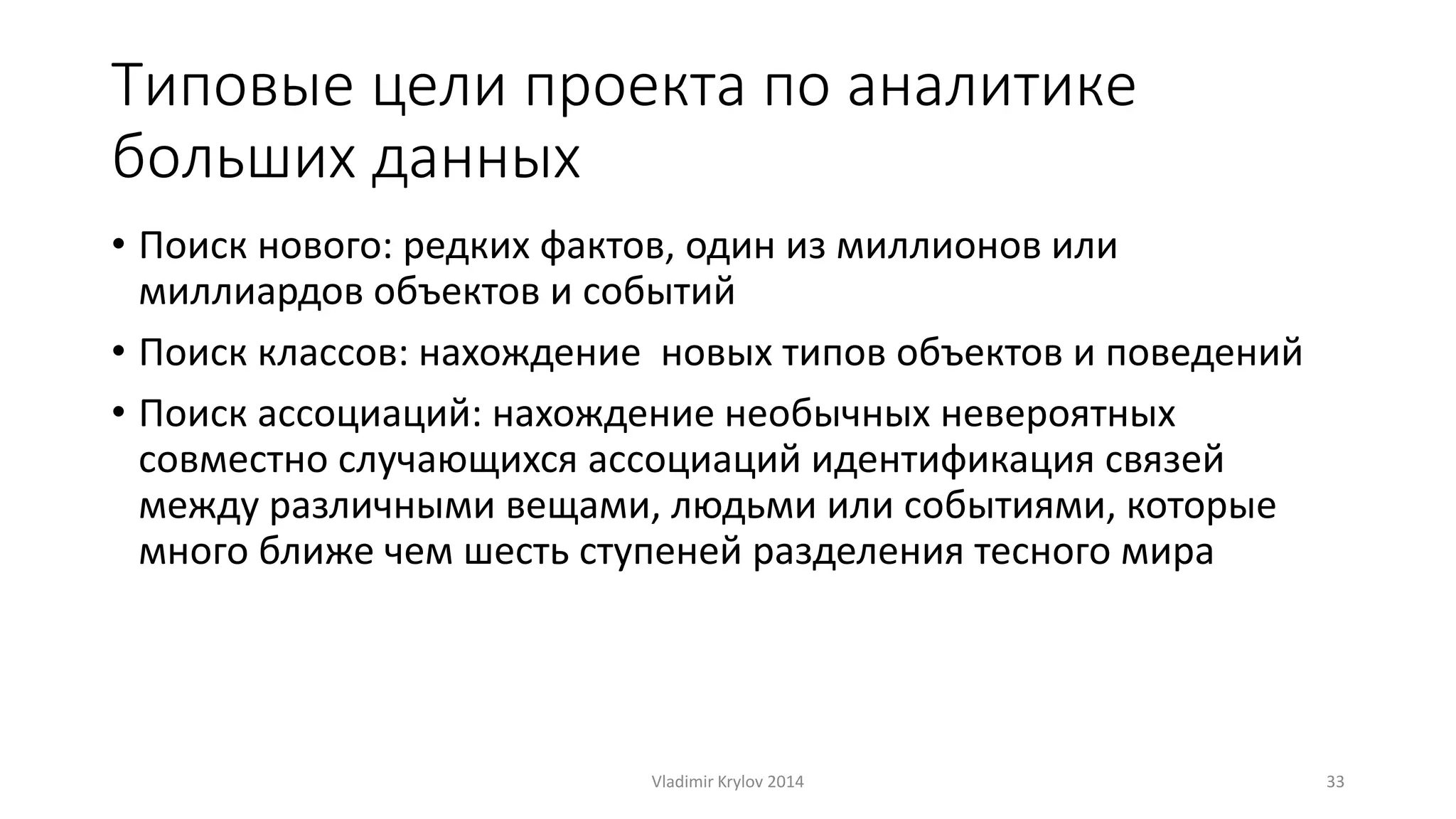 Типовые цели проекта по аналитике 
больших данных 
• Поиск нового: редких фактов, один из миллионов или 
миллиардов объектов и событий 
• Поиск классов: нахождение новых типов объектов и поведений 
• Поиск ассоциаций: нахождение необычных невероятных 
совместно случающихся ассоциаций идентификация связей 
между различными вещами, людьми или событиями, которые 
много ближе чем шесть ступеней разделения тесного мира 
Vladimir Krylov 2014 33 
 