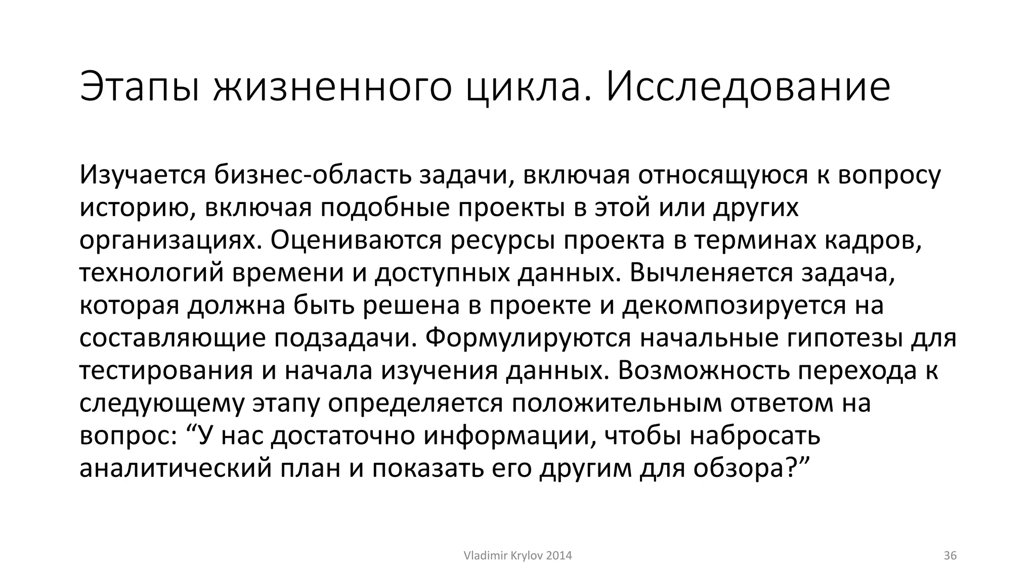 Этапы жизненного цикла. Исследование 
Изучается бизнес-область задачи, включая относящуюся к вопросу 
историю, включая подобные проекты в этой или других 
организациях. Оцениваются ресурсы проекта в терминах кадров, 
технологий времени и доступных данных. Вычленяется задача, 
которая должна быть решена в проекте и декомпозируется на 
составляющие подзадачи. Формулируются начальные гипотезы для 
тестирования и начала изучения данных. Возможность перехода к 
следующему этапу определяется положительным ответом на 
вопрос: “У нас достаточно информации, чтобы набросать 
аналитический план и показать его другим для обзора?” 
Vladimir Krylov 2014 36 
 