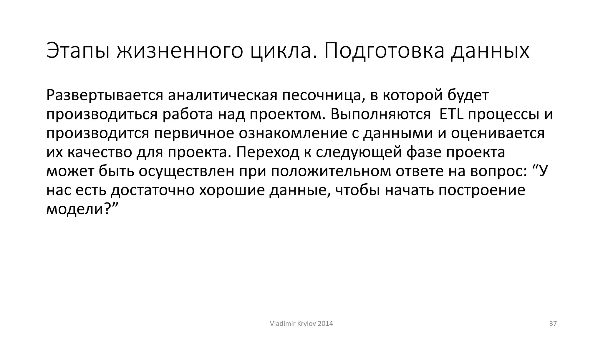 Этапы жизненного цикла. Подготовка данных 
Развертывается аналитическая песочница, в которой будет 
производиться работа над проектом. Выполняются ETL процессы и 
производится первичное ознакомление с данными и оценивается 
их качество для проекта. Переход к следующей фазе проекта 
может быть осуществлен при положительном ответе на вопрос: “У 
нас есть достаточно хорошие данные, чтобы начать построение 
модели?” 
Vladimir Krylov 2014 37 
 