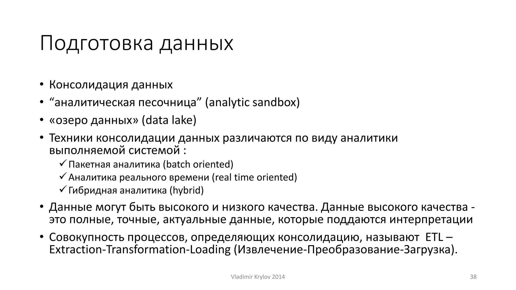 Подготовка данных 
• Консолидация данных 
• “аналитическая песочница” (analytic sandbox) 
• «озеро данных» (data lake) 
• Техники консолидации данных различаются по виду аналитики 
выполняемой системой : 
 Пакетная аналитика (batch oriented) 
 Аналитика реального времени (real time oriented) 
 Гибридная аналитика (hybrid) 
• Данные могут быть высокого и низкого качества. Данные высокого качества - 
это полные, точные, актуальные данные, которые поддаются интерпретации 
• Совокупность процессов, определяющих консолидацию, называют ETL – 
Extraction-Transformation-Loading (Извлечение-Преобразование-Загрузка). 
Vladimir Krylov 2014 38 
 