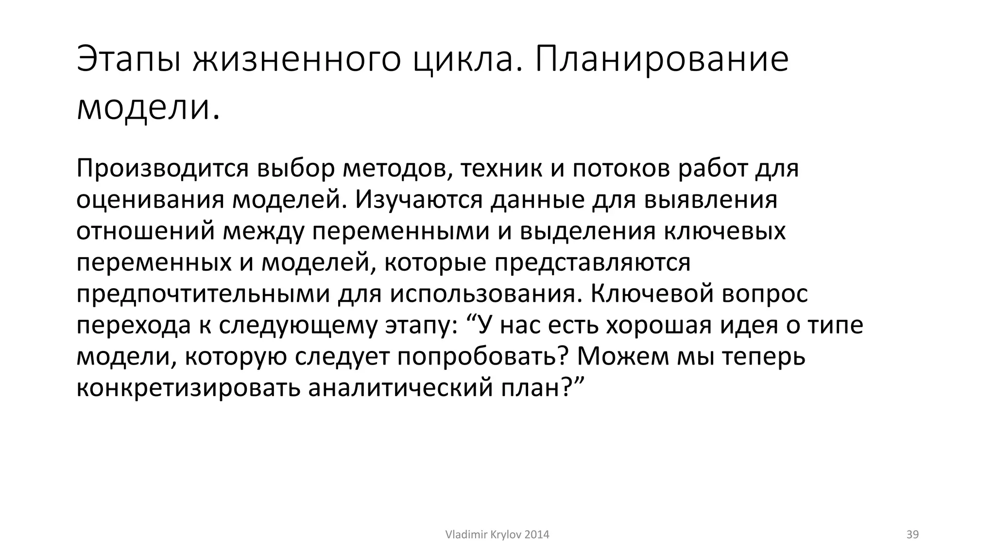 Этапы жизненного цикла. Планирование 
модели. 
Производится выбор методов, техник и потоков работ для 
оценивания моделей. Изучаются данные для выявления 
отношений между переменными и выделения ключевых 
переменных и моделей, которые представляются 
предпочтительными для использования. Ключевой вопрос 
перехода к следующему этапу: “У нас есть хорошая идея о типе 
модели, которую следует попробовать? Можем мы теперь 
конкретизировать аналитический план?” 
Vladimir Krylov 2014 39 
 