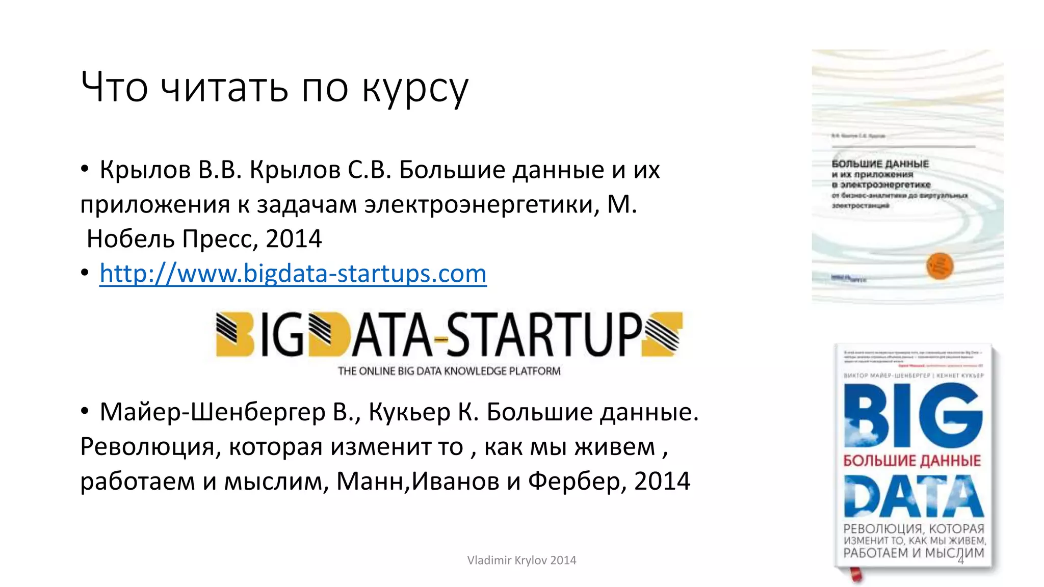 Что читать по курсу 
• Крылов В.В. Крылов С.В. Большие данные и их 
приложения к задачам электроэнергетики, М. 
Нобель Пресс, 2014 
• http://www.bigdata-startups.com 
• Майер-Шенбергер В., Кукьер К. Большие данные. 
Революция, которая изменит то , как мы живем , 
работаем и мыслим, Манн,Иванов и Фербер, 2014 
Vladimir Krylov 2014 4 
 