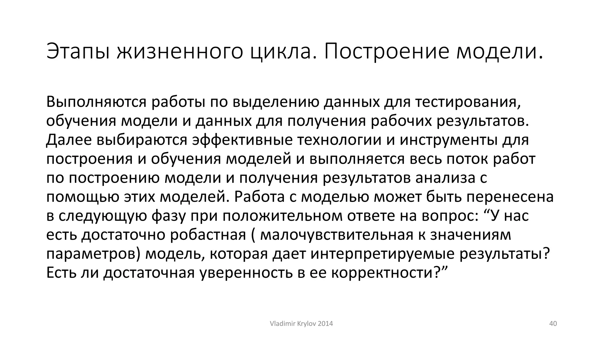 Этапы жизненного цикла. Построение модели. 
Выполняются работы по выделению данных для тестирования, 
обучения модели и данных для получения рабочих результатов. 
Далее выбираются эффективные технологии и инструменты для 
построения и обучения моделей и выполняется весь поток работ 
по построению модели и получения результатов анализа с 
помощью этих моделей. Работа с моделью может быть перенесена 
в следующую фазу при положительном ответе на вопрос: “У нас 
есть достаточно робастная ( малочувствительная к значениям 
параметров) модель, которая дает интерпретируемые результаты? 
Есть ли достаточная уверенность в ее корректности?” 
Vladimir Krylov 2014 40 
 