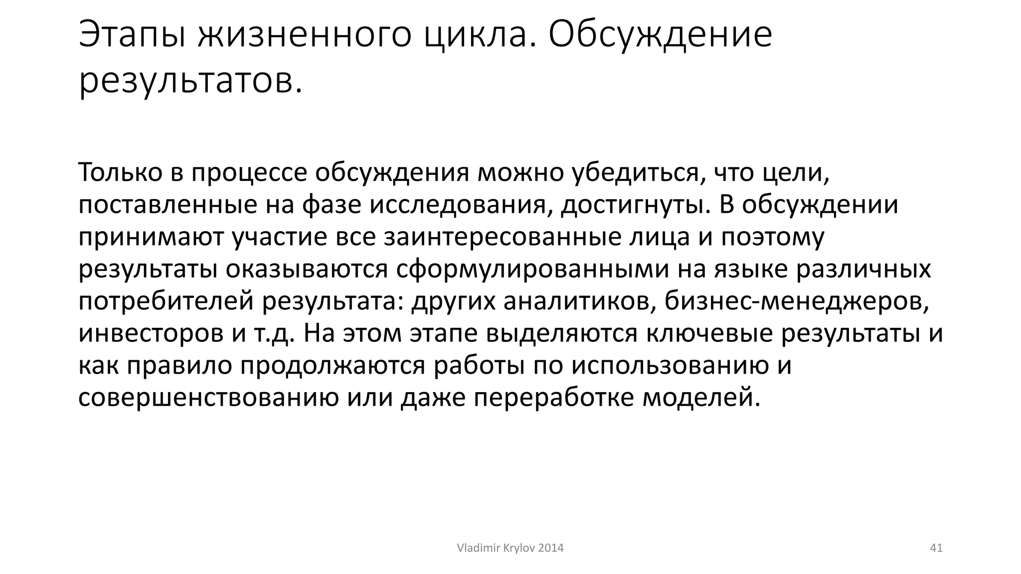 Этапы жизненного цикла. Обсуждение 
результатов. 
Только в процессе обсуждения можно убедиться, что цели, 
поставленные на фазе исследования, достигнуты. В обсуждении 
принимают участие все заинтересованные лица и поэтому 
результаты оказываются сформулированными на языке различных 
потребителей результата: других аналитиков, бизнес-менеджеров, 
инвесторов и т.д. На этом этапе выделяются ключевые результаты и 
как правило продолжаются работы по использованию и 
совершенствованию или даже переработке моделей. 
Vladimir Krylov 2014 41 
 