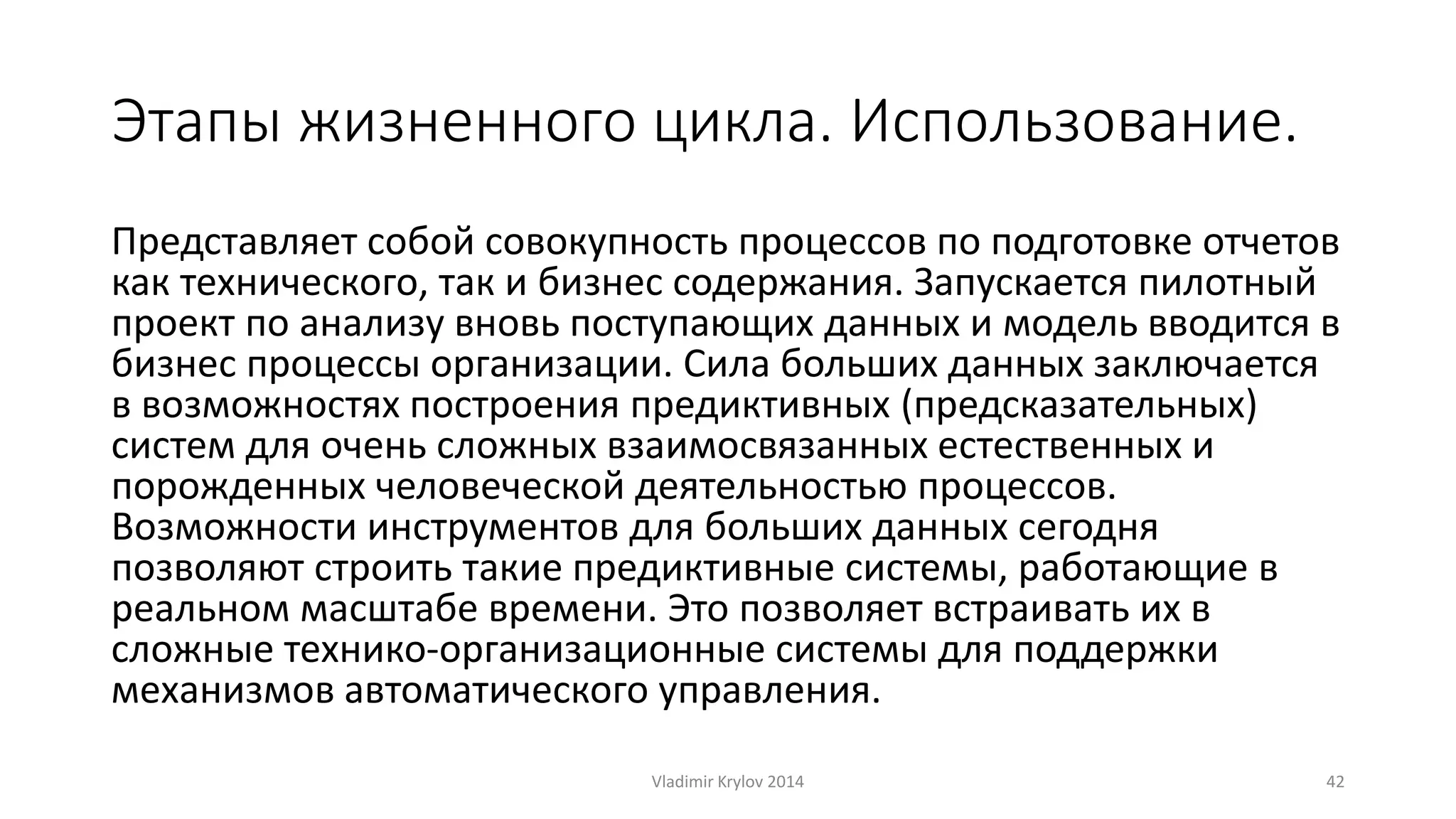 Этапы жизненного цикла. Использование. 
Представляет собой совокупность процессов по подготовке отчетов 
как технического, так и бизнес содержания. Запускается пилотный 
проект по анализу вновь поступающих данных и модель вводится в 
бизнес процессы организации. Сила больших данных заключается 
в возможностях построения предиктивных (предсказательных) 
систем для очень сложных взаимосвязанных естественных и 
порожденных человеческой деятельностью процессов. 
Возможности инструментов для больших данных сегодня 
позволяют строить такие предиктивные системы, работающие в 
реальном масштабе времени. Это позволяет встраивать их в 
сложные технико-организационные системы для поддержки 
механизмов автоматического управления. 
Vladimir Krylov 2014 42 
 
