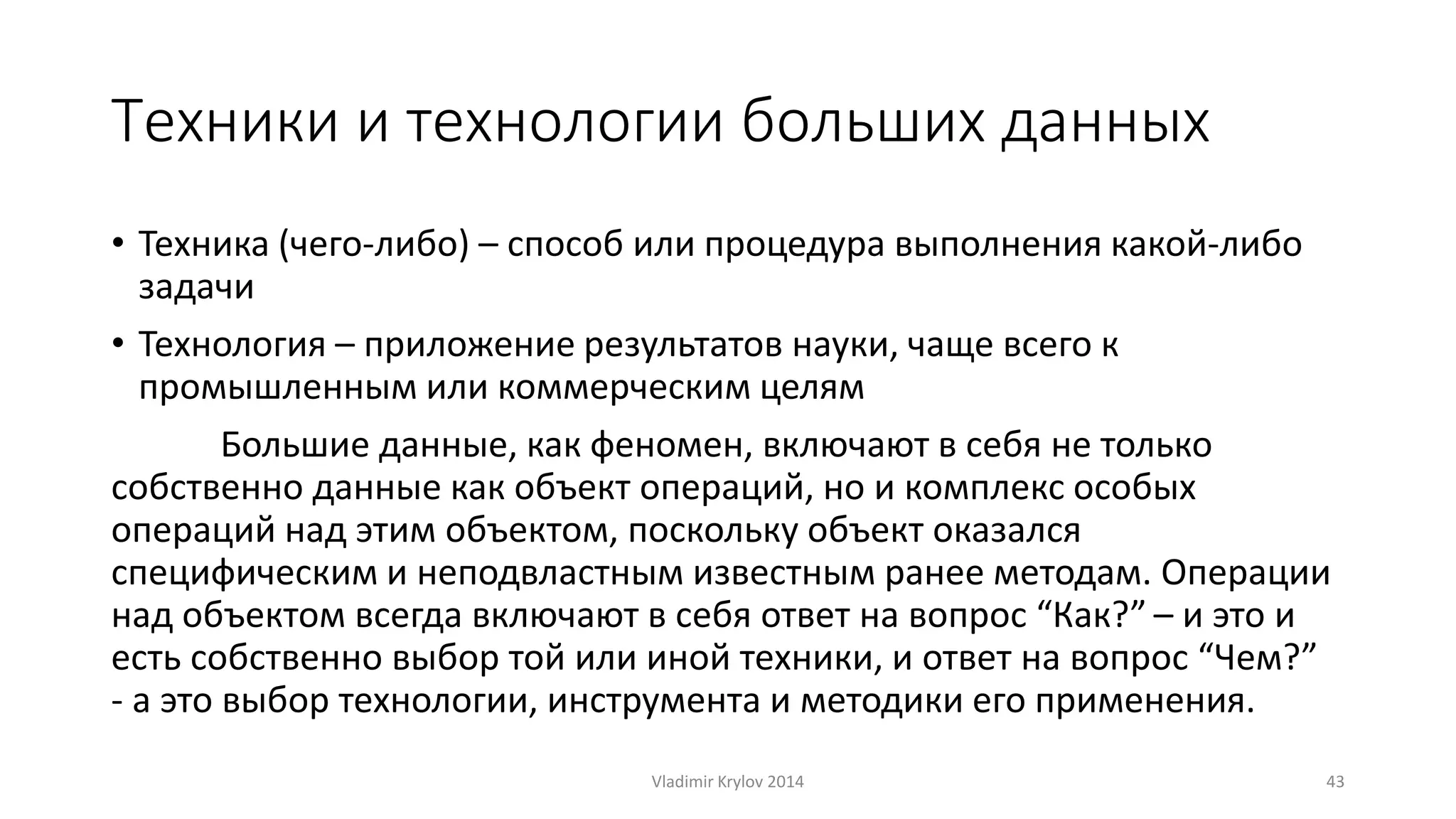 Техники и технологии больших данных 
• Техника (чего-либо) – способ или процедура выполнения какой-либо 
задачи 
• Технология – приложение результатов науки, чаще всего к 
промышленным или коммерческим целям 
Большие данные, как феномен, включают в себя не только 
собственно данные как объект операций, но и комплекс особых 
операций над этим объектом, поскольку объект оказался 
специфическим и неподвластным известным ранее методам. Операции 
над объектом всегда включают в себя ответ на вопрос “Как?” – и это и 
есть собственно выбор той или иной техники, и ответ на вопрос “Чем?” 
- а это выбор технологии, инструмента и методики его применения. 
Vladimir Krylov 2014 43 
 