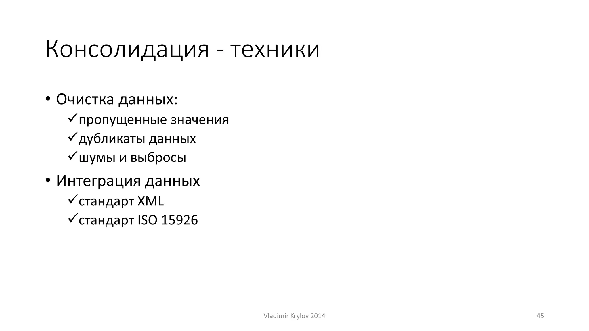 Консолидация - техники 
• Очистка данных: 
пропущенные значения 
дубликаты данных 
шумы и выбросы 
• Интеграция данных 
стандарт XML 
стандарт ISO 15926 
Vladimir Krylov 2014 45 
 