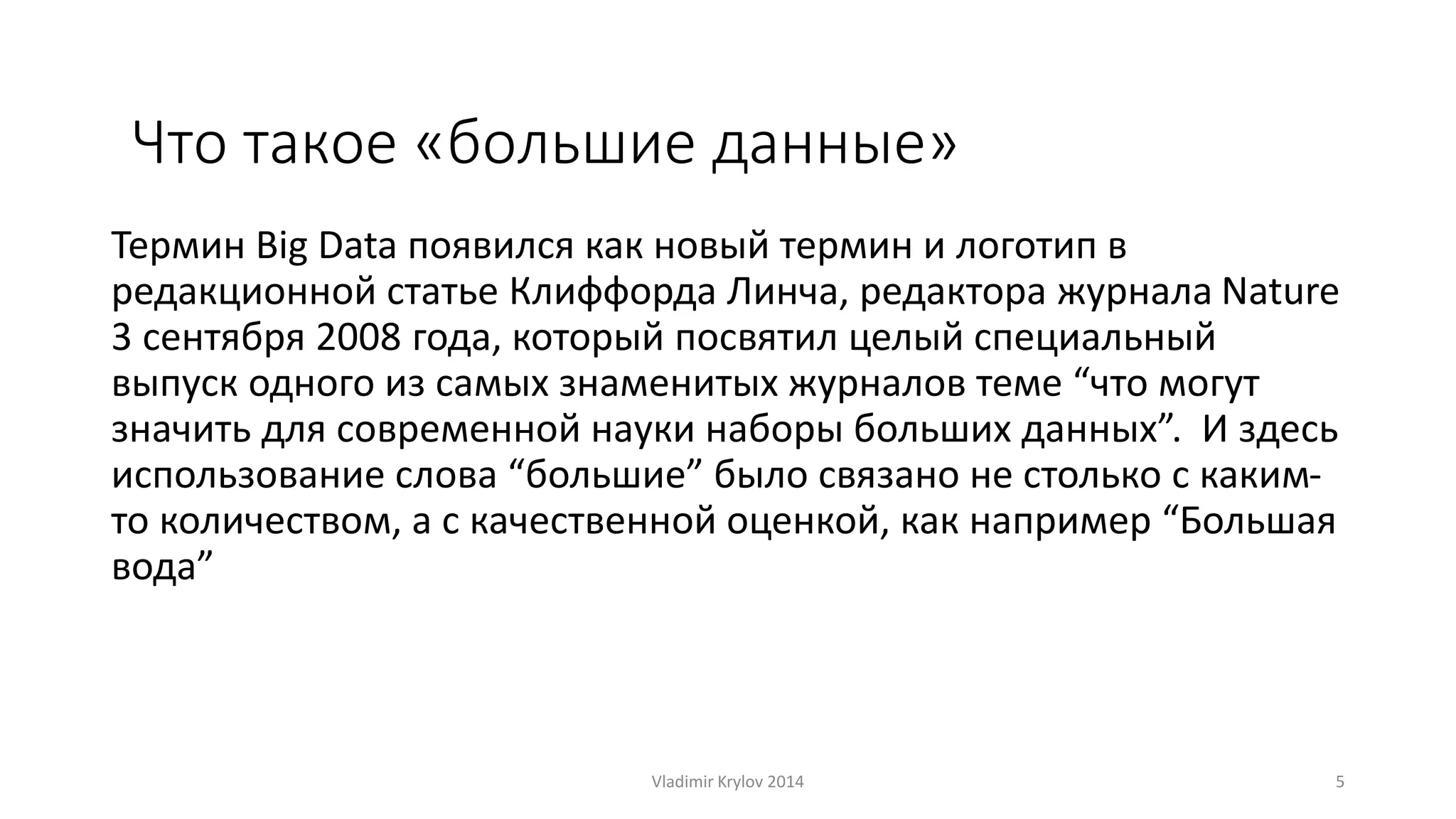 Что такое «большие данные» 
Термин Big Data появился как новый термин и логотип в 
редакционной статье Клиффорда Линча, редактора журнала Nature 
3 сентября 2008 года, который посвятил целый специальный 
выпуск одного из самых знаменитых журналов теме “что могут 
значить для современной науки наборы больших данных”. И здесь 
использование слова “большие” было связано не столько с каким- 
то количеством, а с качественной оценкой, как например “Большая 
вода” 
Vladimir Krylov 2014 5 
 