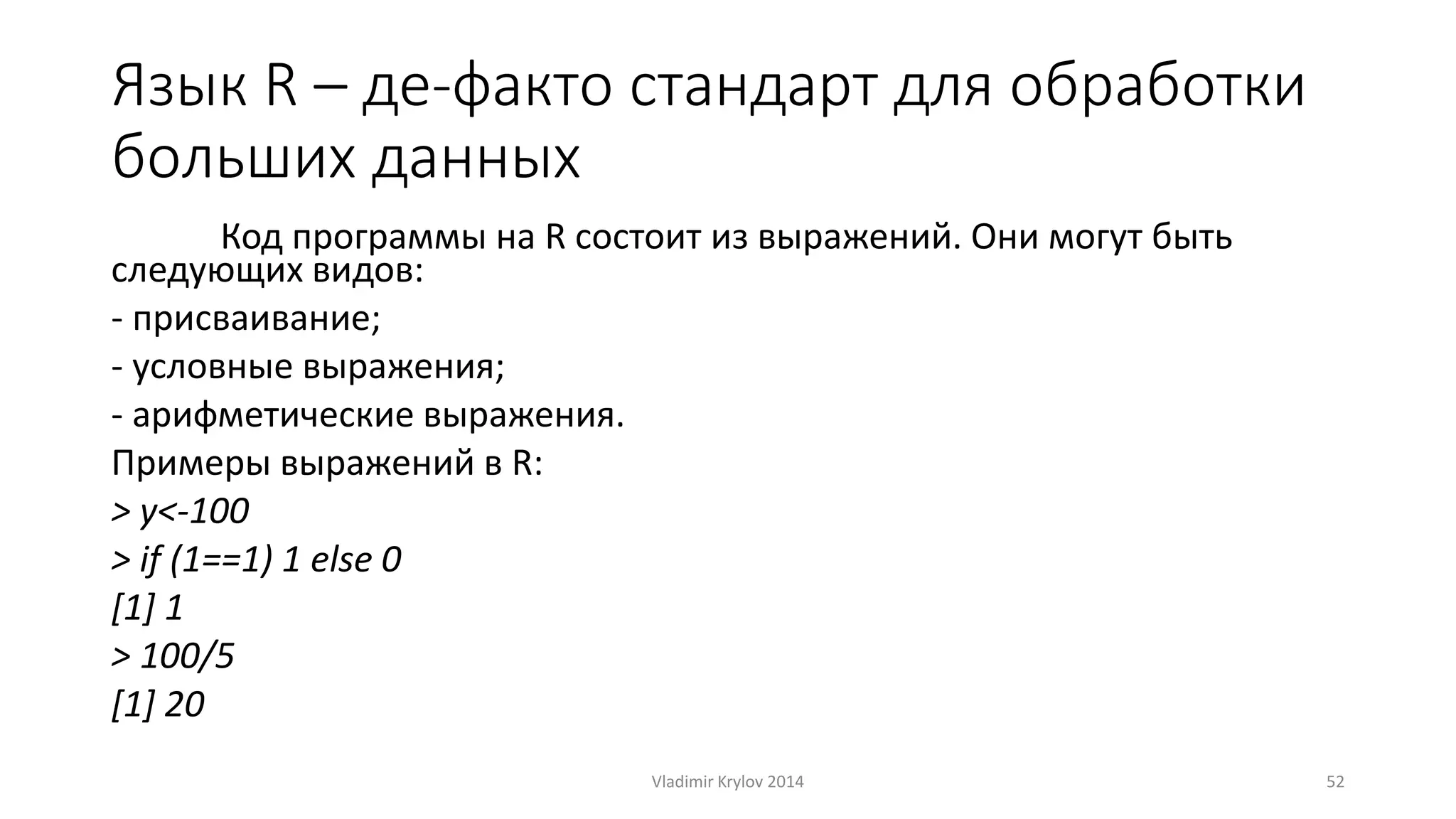 Язык R – де-факто стандарт для обработки 
больших данных 
Код программы на R состоит из выражений. Они могут быть 
следующих видов: 
- присваивание; 
- условные выражения; 
- арифметические выражения. 
Примеры выражений в R: 
> y<-100 
> if (1==1) 1 else 0 
[1] 1 
> 100/5 
[1] 20 
Vladimir Krylov 2014 52 
 