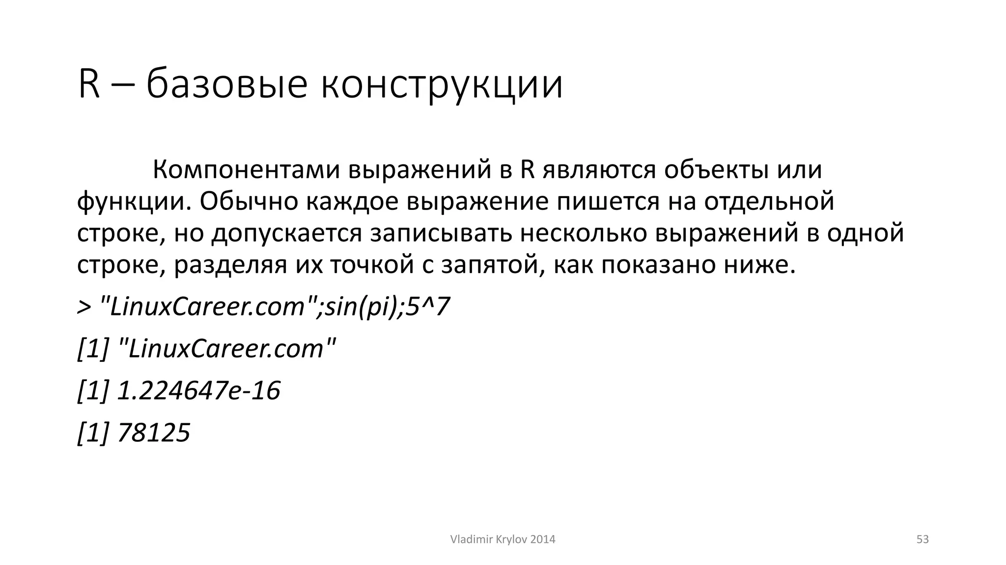 R – базовые конструкции 
Компонентами выражений в R являются объекты или 
функции. Обычно каждое выражение пишется на отдельной 
строке, но допускается записывать несколько выражений в одной 
строке, разделяя их точкой с запятой, как показано ниже. 
> "LinuxCareer.com";sin(pi);5^7 
[1] "LinuxCareer.com" 
[1] 1.224647e-16 
[1] 78125 
Vladimir Krylov 2014 53 
 