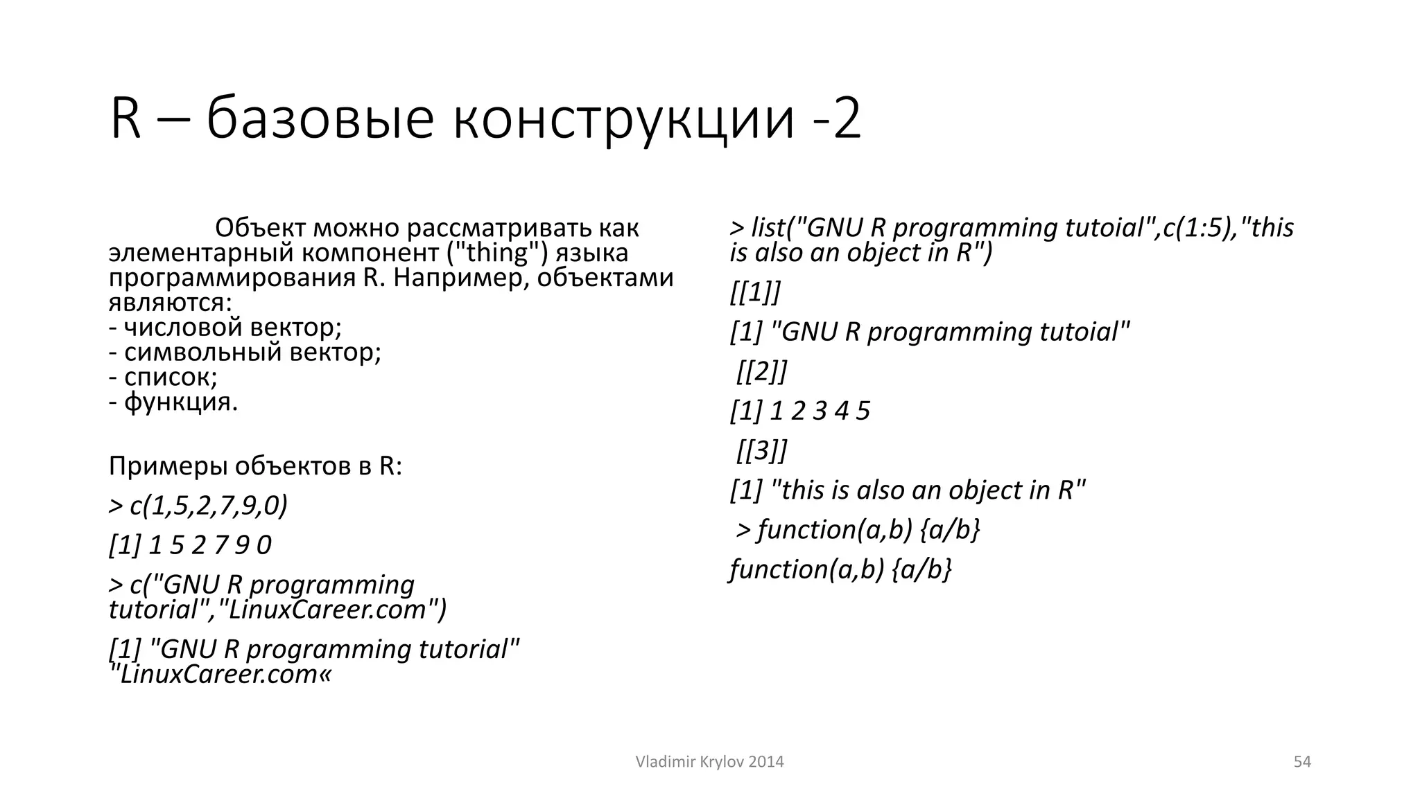 R – базовые конструкции -2 
Объект можно рассматривать как 
элементарный компонент ("thing") языка 
программирования R. Например, объектами 
являются: 
- числовой вектор; 
- символьный вектор; 
- список; 
- функция. 
Примеры объектов в R: 
> c(1,5,2,7,9,0) 
[1] 1 5 2 7 9 0 
> c("GNU R programming 
tutorial","LinuxCareer.com") 
[1] "GNU R programming tutorial" 
"LinuxCareer.com« 
> list("GNU R programming tutoial",c(1:5),"this 
is also an object in R") 
[[1]] 
[1] "GNU R programming tutoial" 
[[2]] 
[1] 1 2 3 4 5 
[[3]] 
[1] "this is also an object in R" 
> function(a,b) {a/b} 
function(a,b) {a/b} 
Vladimir Krylov 2014 54 
 