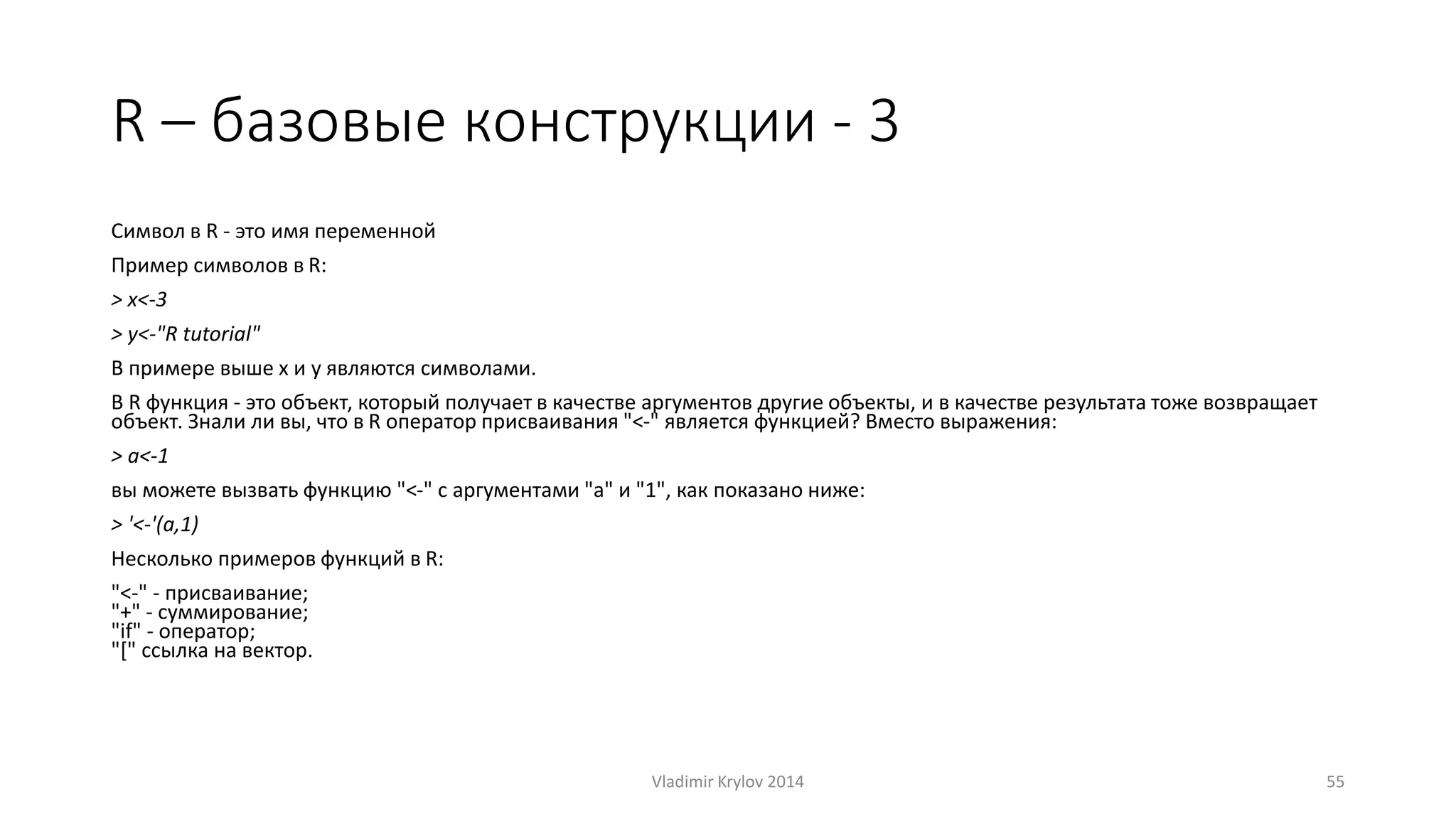 R – базовые конструкции - 3 
Символ в R - это имя переменной 
Пример символов в R: 
> x<-3 
> y<-"R tutorial" 
В примере выше x и y являются символами. 
В R функция - это объект, который получает в качестве аргументов другие объекты, и в качестве результата тоже возвращает 
объект. Знали ли вы, что в R оператор присваивания "<-" является функцией? Вместо выражения: 
> a<-1 
вы можете вызвать функцию "<-" с аргументами "a" и "1", как показано ниже: 
> '<-'(a,1) 
Несколько примеров функций в R: 
"<-" - присваивание; 
"+" - суммирование; 
"if" - оператор; 
"[" ссылка на вектор. 
Vladimir Krylov 2014 55 
 