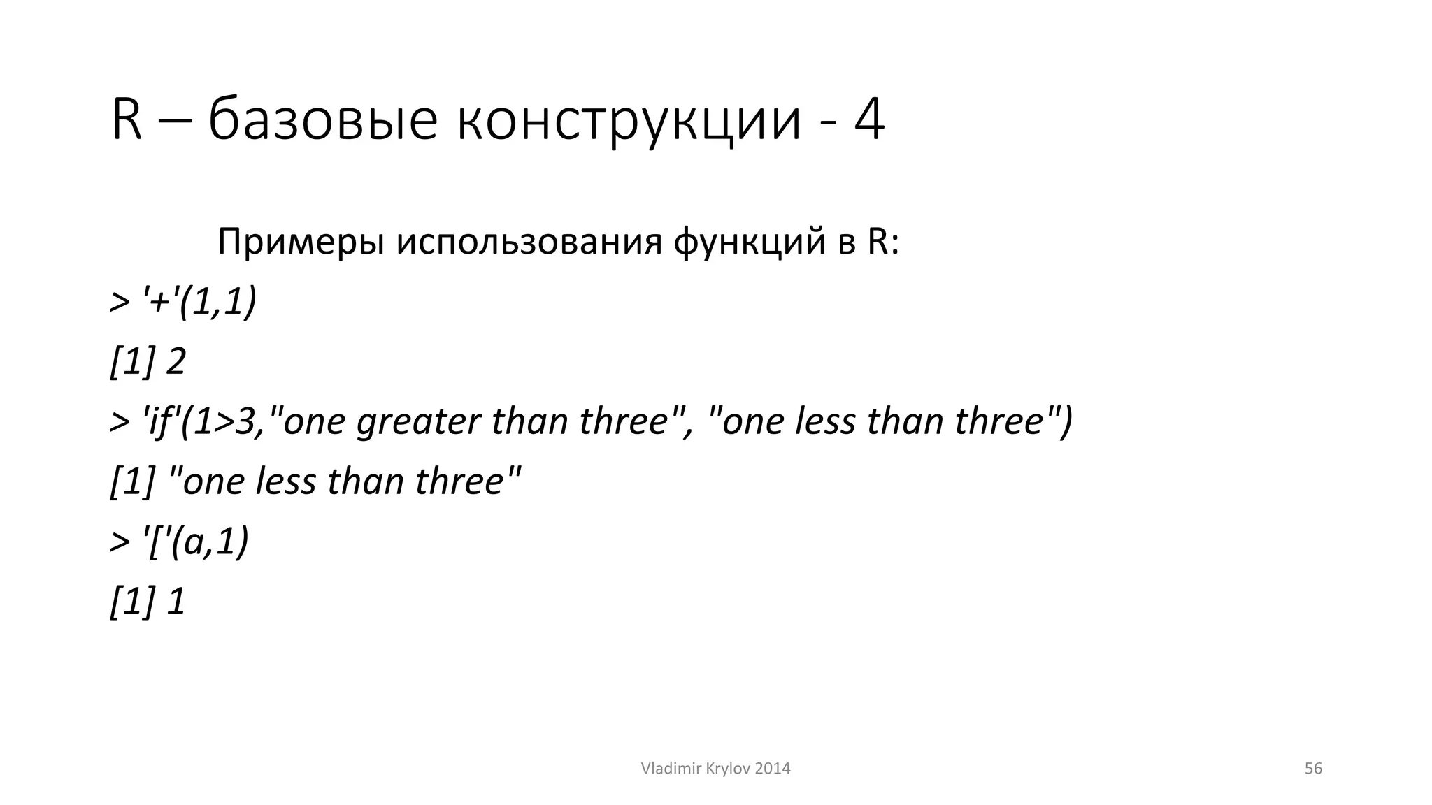 R – базовые конструкции - 4 
Примеры использования функций в R: 
> '+'(1,1) 
[1] 2 
> 'if'(1>3,"one greater than three", "one less than three") 
[1] "one less than three" 
> '['(a,1) 
[1] 1 
Vladimir Krylov 2014 56 
 