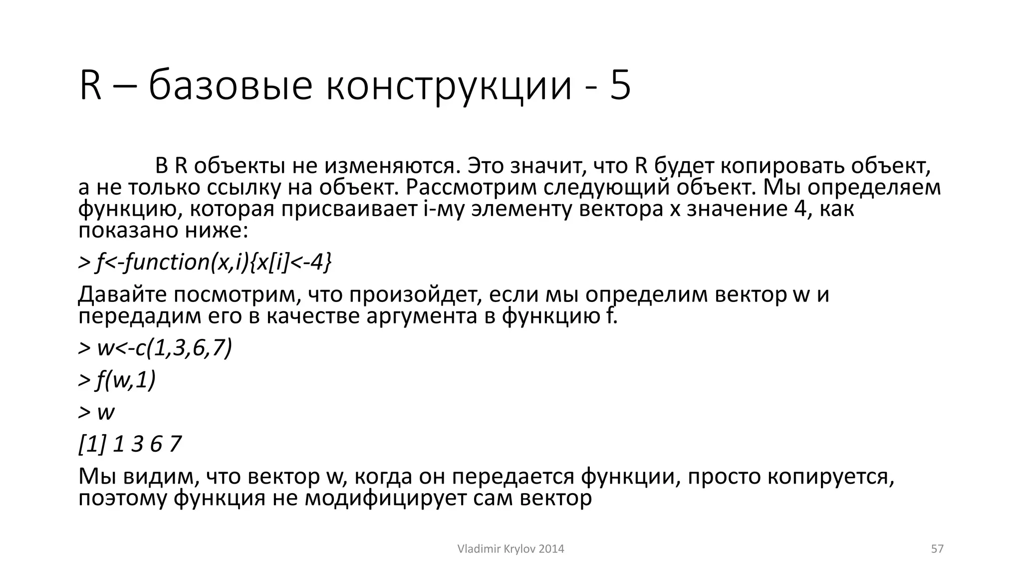 R – базовые конструкции - 5 
В R объекты не изменяются. Это значит, что R будет копировать объект, 
а не только ссылку на объект. Рассмотрим следующий объект. Мы определяем 
функцию, которая присваивает i-му элементу вектора x значение 4, как 
показано ниже: 
> f<-function(x,i){x[i]<-4} 
Давайте посмотрим, что произойдет, если мы определим вектор w и 
передадим его в качестве аргумента в функцию f. 
> w<-c(1,3,6,7) 
> f(w,1) 
> w 
[1] 1 3 6 7 
Мы видим, что вектор w, когда он передается функции, просто копируется, 
поэтому функция не модифицирует сам вектор 
Vladimir Krylov 2014 57 
 