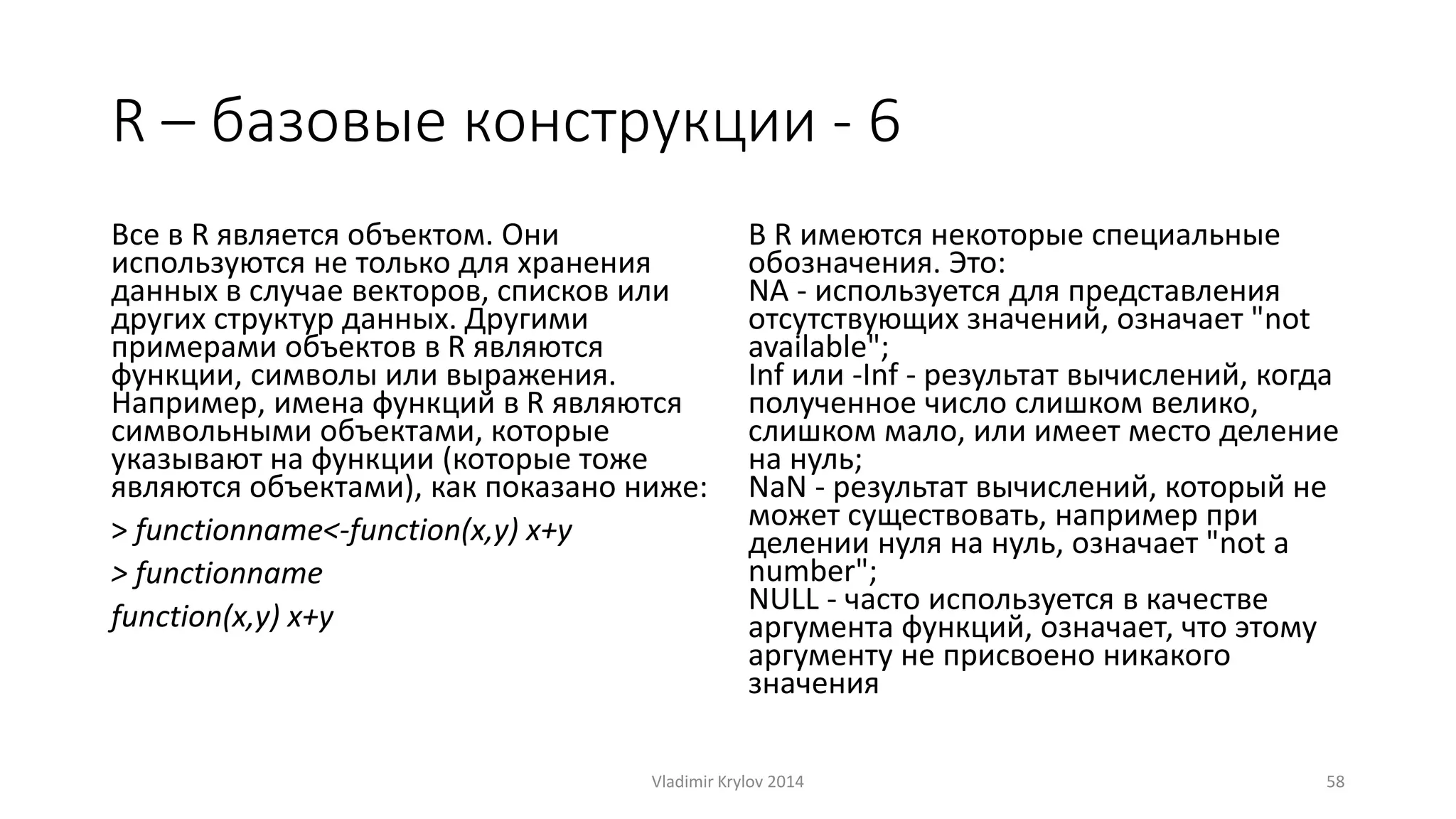 R – базовые конструкции - 6 
Все в R является объектом. Они 
используются не только для хранения 
данных в случае векторов, списков или 
других структур данных. Другими 
примерами объектов в R являются 
функции, символы или выражения. 
Например, имена функций в R являются 
символьными объектами, которые 
указывают на функции (которые тоже 
являются объектами), как показано ниже: 
> functionname<-function(x,y) x+y 
> functionname 
function(x,y) x+y 
В R имеются некоторые специальные 
обозначения. Это: 
NA - используется для представления 
отсутствующих значений, означает "not 
available"; 
Inf или -Inf - результат вычислений, когда 
полученное число слишком велико, 
слишком мало, или имеет место деление 
на нуль; 
NaN - результат вычислений, который не 
может существовать, например при 
делении нуля на нуль, означает "not a 
number"; 
NULL - часто используется в качестве 
аргумента функций, означает, что этому 
аргументу не присвоено никакого 
значения 
Vladimir Krylov 2014 58 
 