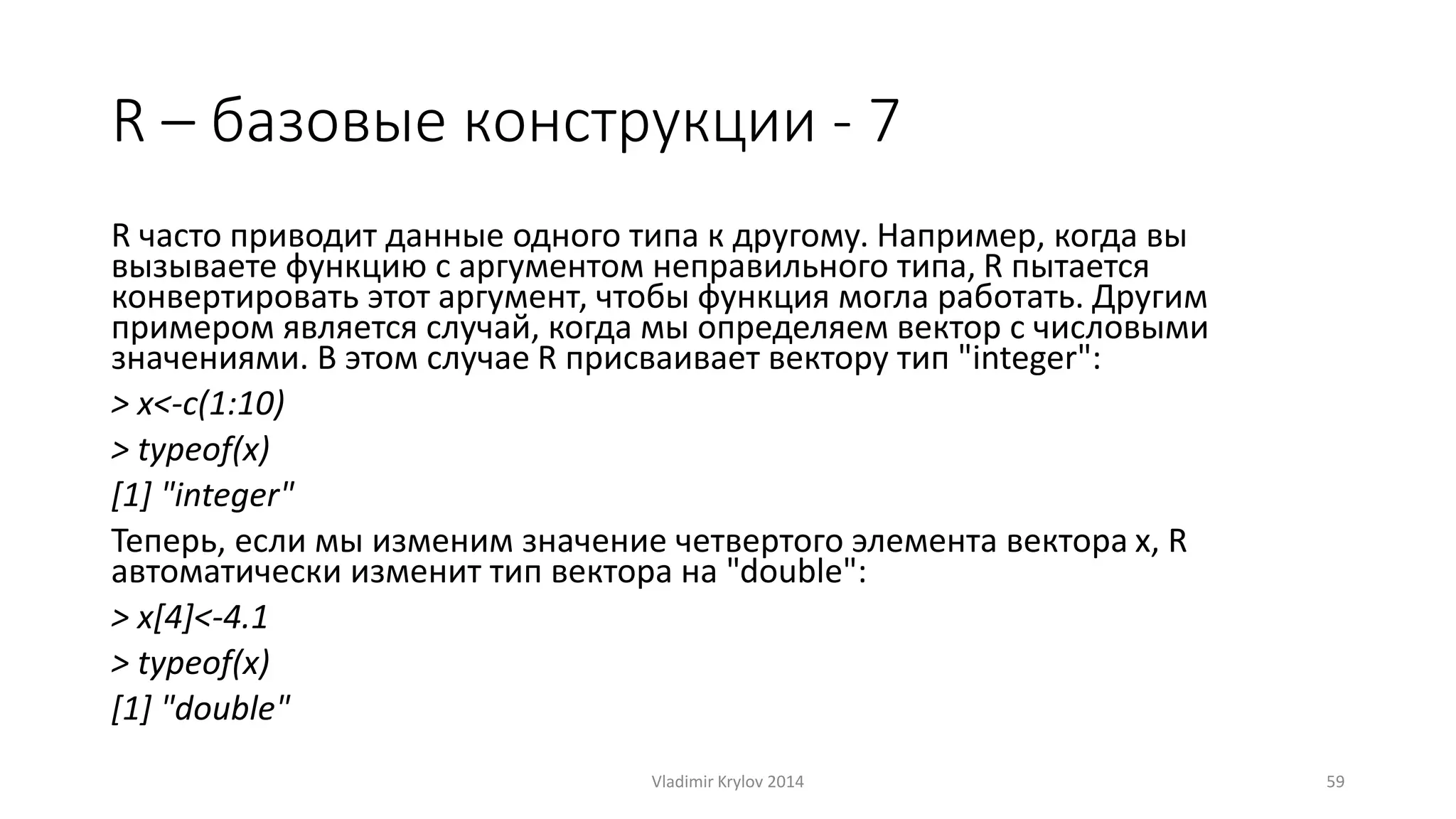 R – базовые конструкции - 7 
R часто приводит данные одного типа к другому. Например, когда вы 
вызываете функцию с аргументом неправильного типа, R пытается 
конвертировать этот аргумент, чтобы функция могла работать. Другим 
примером является случай, когда мы определяем вектор с числовыми 
значениями. В этом случае R присваивает вектору тип "integer": 
> x<-c(1:10) 
> typeof(x) 
[1] "integer" 
Теперь, если мы изменим значение четвертого элемента вектора x, R 
автоматически изменит тип вектора на "double": 
> x[4]<-4.1 
> typeof(x) 
[1] "double" 
Vladimir Krylov 2014 59 
 